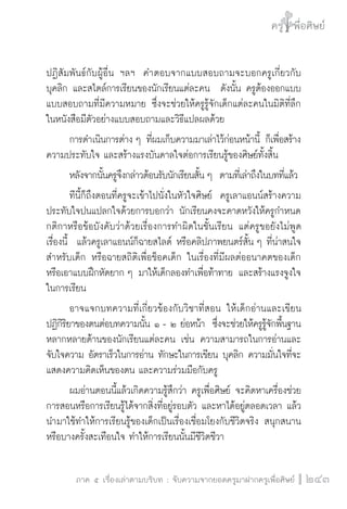ครู พื่อศิษย์
ภาค ๕ เรื่องเล่าตามบริบท : จับความจากยอดครูมาฝากครูเพื่อศิษย์
 243
ปฏิสัมพันธ์กับผู้อื่น ฯลฯ  คำตอบจากแบบสอบถามจะบอกครูเกี่ยวกับ
บุคลิก และสไตล์การเรียนของนักเรียนแต่ละคน  ดังนั้น ครูต้องออกแบบ
แบบสอบถามที่มีความหมาย ซึ่งจะช่วยให้ครูรู้จักเด็กแต่ละคนในมิติที่ลึก  
ในหนังสือมีตัวอย่างแบบสอบถามและวิธีแปลผลด้วย 
	 การดำเนินการต่าง ๆ ที่ผมเก็บความมาเล่าไว้ก่อนหน้านี้ ก็เพื่อสร้าง
ความประทับใจ และสร้างแรงบันดาลใจต่อการเรียนรู้ของศิษย์ทั้งสิ้น
	 หลังจากนั้นครูจึงกล่าวต้อนรับนักเรียนสั้น ๆ  ตามที่เล่าถึงในบทที่แล้ว
	 ทีนี้ก็ถึงตอนที่ครูจะเข้าไปนั่งในหัวใจศิษย์  ครูเลาแอนน์สร้างความ
ประทับใจปนแปลกใจด้วยการบอกว่า นักเรียนคงจะคาดหวังให้ครูกำหนด
กติกาหรือข้อบังคับว่าด้วยเรื่องการทำผิดในชั้นเรียน แต่ครูขอยังไม่พูด

เรื่องนี้  แล้วครูเลาแอนน์ก็ฉายสไลด์ หรือคลิปภาพยนตร์สั้น ๆ ที่น่าสนใจ
สำหรับเด็ก หรือฉายสถิติเพื่อช็อคเด็ก ในเรื่องที่มีผลต่ออนาคตของเด็ก 
หรือเอาแบบฝึกหัดยาก ๆ มาให้เด็กลองทำเพื่อท้าทาย และสร้างแรงจูงใจ
ในการเรียน
	 อาจแจกบทความที่เกี่ยวข้องกับวิชาที่สอน ให้เด็กอ่านและเขียน
ปฏิกิริยาของตนต่อบทความนั้น ๑ - ๒ ย่อหน้า  ซึ่งจะช่วยให้ครูรู้จักพื้นฐาน
หลากหลายด้านของนักเรียนแต่ละคน เช่น ความสามารถในการอ่านและ
จับใจความ อัตราเร็วในการอ่าน ทักษะในการเขียน บุคลิก ความมั่นใจที่จะ
แสดงความคิดเห็นของตน และความร่วมมือกับครู 
	 ผมอ่านตอนนี้แล้วเกิดความรู้สึกว่า ครูเพื่อศิษย์ จะคิดหาเครื่องช่วย
การสอนหรือการเรียนรู้ได้จากสิ่งที่อยู่รอบตัว และหาได้อยู่ตลอดเวลา แล้ว
นำมาใช้ทำให้การเรียนรู้ของเด็กเป็นเรื่องเชื่อมโยงกับชีวิตจริง สนุกสนาน
หรือบางครั้งสะเทือนใจ ทำให้การเรียนนั้นมีชีวิตชีวา
 