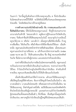 ครู พื่อศิษย์
ภาค ๕ เรื่องเล่าตามบริบท : จับความจากยอดครูมาฝากครูเพื่อศิษย์
 245
วันแรกว่า วิชานี้ครูเริ่มต้นด้วยการให้เกรดทุกคนเป็น A ซึ่งนักเรียนต้อง

รับผิดชอบรักษาเกรดนี้ไว้ให้ได้  จะได้หรือไม่ได้ขึ้นกับตนเองโดยครูจะคอย
ช่วยเหลือ  ใครติดขัดอะไรมาปรึกษาครูได้เสมอ
	 การสร้างความประทับใจอีกอย่างหนึ่ง คือ การสอบตนเองในการจำ
ชื่อศิษย์เป็นรายคน นี่คือไม้เด็ดของครูเลาแอนน์  ที่ครูฝึกฝนจนสามารถ
เอามาเล่นกับเด็กได้  โดยบอกเด็กว่า ครูต้องการรู้จักและเอาใจใส่เด็กเป็น
รายคน จึงต้องจำชื่อเด็กให้ได้หมดทุกคนในวันนี้ ลองมาดูกันว่าบทเรียนนี้
ครูจะได้เกรด A หรือไม่  บอกเด็กว่า เมื่อครูขานชื่อให้ยกมือขึ้น ถ้าครู
ขานชื่อเพี้ยน ให้แจ้งแก้ไข หรือถ้าต้องการให้เรียกชื่อเล่นก็ให้บอก  เมื่อเด็ก
ยกมือ ครูเลาแอนน์จะสังเกตหน้าตาท่าทางหรือลักษณะพิเศษ  เมื่อจบรอบแรก
ครูเลาแอนน์จะอ่านรายชื่อรอบ ๒ แล้วจึงแจกบัตรกระดาษแข็ง (index
card) ขนาด 3x5 นิ้ว  ให้เด็กแต่ละคนเขียน ชื่อ ที่อยู่ หมายเลขโทรศัพท์
วันเกิด ชื่อบิดามารดาหรือผู้ปกครอง และเลขประจำตัวของนักเรียน
	 ระหว่างที่นักเรียนง่วนกับการเขียนในบัตรกระดาษแข็งนั้น ครูเลาแอนน์
จะถือแผ่นกระดาษรายชื่อนักเรียนเดินผ่านแต่ละคน ทบทวนว่าตนจำชื่อ

ได้ไหม  ถ้าไม่แน่ใจก็ชะโงกดูในบัตรที่นักเรียนกำลังเขียน  สำหรับเด็กที่
ขาดเรียน ครูจะเอาดินสอเขียนชื่อเก็บไว้ให้เด็กเขียนเองในวันหลัง
	 เมื่อเด็กเขียนเสร็จก็บอกให้คว่ำกระดาษ  แล้วบอกให้เขียนบอกครูว่า
เพื่อให้ครูเป็นครูที่ดีสำหรับตน ต้องการให้ครูเข้าใจตนในเรื่องใดบ้าง เช่น
บางคนติดอ่าง บางคนเป็นโรคลมชัก หรือตนอยากทำอะไรในชั้นเรียน ขอ
ให้เขียนบอกครู  สิ่งสำคัญอย่างหนึ่งคือ ขอให้เขียนหมายเลขโทรศัพท์จริง
ที่จะโทรถึงนักเรียนหรือผู้ปกครองได้  และขอทำความเข้าใจว่าโทรศัพท์ถึง

ผู้ปกครองเกือบทั้งหมดจะเป็นเรื่องดี ๆ ที่น่าชื่นชม  เรื่องปัญหานั้นครูจะโทรถึง
นักเรียนก่อน เพราะครูถือว่านักเรียนเป็นผู้ใหญ่ที่รับผิดชอบตนเองได้แล้ว
 