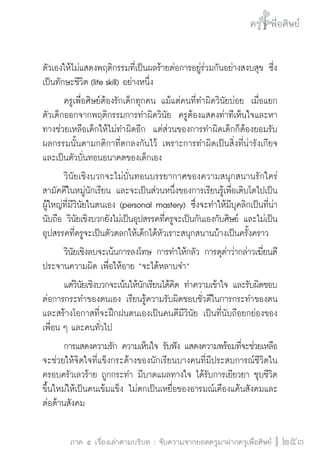 ครู พื่อศิษย์
ภาค ๕ เรื่องเล่าตามบริบท : จับความจากยอดครูมาฝากครูเพื่อศิษย์
 253
ตัวเองให้ไม่แสดงพฤติกรรมที่เป็นผลร้ายต่อการอยู่ร่วมกันอย่างสงบสุข ซี่ง
เป็นทักษะชีวิต (life skill) อย่างหนึ่ง 
	 ครูเพื่อศิษย์ต้องรักเด็กทุกคน แม้แต่คนที่ทำผิดวินัยบ่อย  เมื่อแยก
ตัวเด็กออกจากพฤติกรรมการทำผิดวินัย  ครูต้องแสดงท่าทีเห็นใจและหา
ทางช่วยเหลือเด็กให้ไม่ทำผิดอีก  แต่ส่วนของการทำผิดเด็กก็ต้องยอมรับ
ผลกรรมนั้นตามกติกาที่ตกลงกันไว้ เพราะการทำผิดเป็นสิ่งที่น่ารังเกียจ
และเป็นตัวบั่นทอนอนาคตของเด็กเอง
	 วินัยเชิงบวกจะไม่บั่นทอนบรรยากาศของความสนุกสนานรักใคร่
สามัคคีในหมู่นักเรียน และจะเป็นส่วนหนึ่งของการเรียนรู้เพื่อเติบโตไปเป็น
ผู้ใหญ่ที่มีวินัยในตนเอง (personal mastery) ซึ่งจะทำให้มีบุคลิกเป็นที่น่า
นับถือ วินัยเชิงบวกยังไม่เป็นอุปสรรคที่ครูจะเป็นกันเองกับศิษย์ และไม่เป็น
อุปสรรคที่ครูจะเป็นตัวตลกให้เด็กได้หัวเราะสนุกสนานบ้างเป็นครั้งคราว
	 วินัยเชิงลบจะเน้นการลงโทษ การทำให้กลัว การดุด่าว่ากล่าวเฆี่ยนตี
ประจานความผิด เพื่อให้อาย “จะได้หลาบจำ” 
	 แต่วินัยเชิงบวกจะเน้นให้นักเรียนได้คิด ทำความเข้าใจ และรับผิดชอบ
ต่อการกระทำของตนเอง เรียนรู้ความรับผิดชอบชั่วดีในการกระทำของตน 
และสร้างโอกาสที่จะฝึกฝนตนเองเป็นคนดีมีวินัย เป็นที่นับถือยกย่องของ
เพื่อน ๆ และคนทั่วไป
	 การแสดงความรัก ความเห็นใจ รับฟัง แสดงความพร้อมที่จะช่วยเหลือ
จะช่วยให้จิตใจที่แข็งกระด้างของนักเรียนบางคนที่มีประสบการณ์ชีวิตใน
ครอบครัวเลวร้าย ถูกกระทำ มีบาดแผลทางใจ ได้รับการเยียวยา ชุบชีวิต
ขึ้นใหม่ให้เป็นคนเข้มแข็ง ไม่ตกเป็นเหยื่อของอารมณ์เคืองแค้นสังคมและ
ต่อต้านสังคม 
 