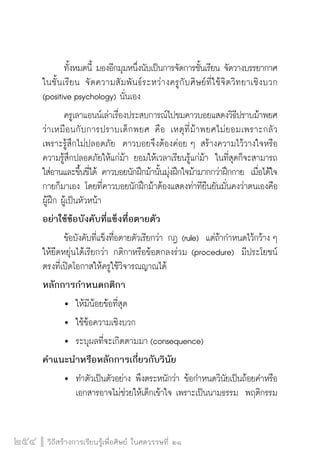 วิถีสร้างการเรียนรู้เพื่อศิษย์ ในศตวรรษที่ ๒๑
254
	 ทั้งหมดนี้ มองอีกมุมหนึ่งนับเป็นการจัดการชั้นเรียน จัดวางบรรยากาศ
ในชั้นเรียน  จัดความสัมพันธ์ระหว่างครูกับศิษย์ที่ใช้จิตวิทยาเชิงบวก
(positive psychology) นั่นเอง  
	 ครูเลาแอนน์เล่าเรื่องประสบการณ์ไปชมคาวบอยแสดงวิธีปราบม้าพยศ
ว่าเหมือนกับการปราบเด็กพยศ  คือ เหตุที่ม้าพยศไม่ยอมเพราะกลัว
เพราะรู้สึกไม่ปลอดภัย  คาวบอยจึงต้องค่อย ๆ สร้างความไว้วางใจหรือ
ความรู้สึกปลอดภัยให้แก่ม้า ยอมให้เวลาเรียนรู้แก่ม้า  ในที่สุดก็จะสามารถ
ใส่อานและขึ้นขี่ได้ คาวบอยนักฝึกม้านั้นมุ่งฝึกใจม้ามากกว่าฝึกกาย  เมื่อได้ใจ
กายก็มาเอง โดยที่คาวบอยนักฝึกม้าต้องแสดงท่าทียืนยันมั่นคงว่าตนเองคือ
ผู้ฝึก ผู้เป็นหัวหน้า  
อย่าใช้ข้อบังคับที่แข็งทื่อตายตัว
	 ข้อบังคับที่แข็งทื่อตายตัวเรียกว่า กฎ (rule)  แต่ถ้ากำหนดไว้กว้าง ๆ
ให้ยืดหยุ่นได้เรียกว่า กติกาหรือข้อตกลงร่วม (procedure)  มีประโยชน์
ตรงที่เปิดโอกาสให้ครูใช้วิจารณญาณได้
หลักการกำหนดกติกา
	 	 ให้มีน้อยข้อที่สุด
	 	 ใช้ข้อความเชิงบวก
	 	 ระบุผลที่จะเกิดตามมา (consequence)
คำแนะนำหรือหลักการเกี่ยวกับวินัย
	 	 ทำตัวเป็นตัวอย่าง พึงตระหนักว่า ข้อกำหนดวินัยเป็นถ้อยคำหรือ

		 เอกสารอาจไม่ช่วยให้เด็กเข้าใจ เพราะเป็นนามธรรม  พฤติกรรม

 
