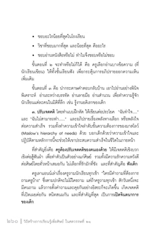 วิถีสร้างการเรียนรู้เพื่อศิษย์ ในศตวรรษที่ ๒๑
260
	 	 ชอบอะไรน้อยที่สุดในโรงเรียน
	 	 วิชาที่ชอบมากที่สุด และน้อยที่สุด คืออะไร
	 	 ชอบอ่านหนังสือหรือไม่ ทำไมจึงชอบหรือไม่ชอบ
	 ขั้นตอนที่ ๒ จะทำหรือไม่ก็ได้ คือ ครูเลือกอ่านบางข้อความ (ที่
นักเรียนเขียน) ให้ทั้งชั้นเรียนฟัง เพื่อกระตุ้นการอภิปรายออกความเห็น
เพิ่มเติม
	 ขั้นตอนที่ ๓ คือ นำกระดาษคำตอบกลับบ้าน เอาไปอ่านอย่างพินิจ
พิเคราะห์  อ่านระหว่างบรรทัด อ่านลายมือ อ่านสำนวน เพื่อทำความรู้จัก
นักเรียนแต่ละคนในมิติที่ลึก เช่น รู้งานอดิเรกของเด็ก  
 	 ๓. ปรับเจตคติ โดยทำแบบฝึกหัด ให้เขียนต่อประโยค  “ฉันจำใจ.....”
และ “ฉันไม่สามารถทำ......”  และอภิปรายเรื่องพลังทางเลือก หรือพลังใจ
ต่อความสำเร็จ  รวมทั้งทำความเข้าใจลำดับขั้นความต้องการของมาสโลว์
(Maslow’s hierarchy of needs) ด้วย บอกเด็กด้วยว่าความเข้าใจและ
ปฏิบัติตามหลักการนี้จะช่วยให้เขาประสบความสำเร็จในชีวิตในภายหน้า
	 ที่สำคัญยิ่งคือ ครูต้องปรับเจตคติของตนเองด้วย ให้มีเจตคติเชิงบวก
เชิงต่อสู้ฟันฝ่า เพื่อทำตัวเป็นตัวอย่างแก่ศิษย์  รวมทั้งมีความรักความหวังดี
ต่อศิษย์โดยทั่วหน้าเสมอกัน ไม่เลือกที่รักมักที่ชัง  และที่สำคัญคือ ฟังเด็ก
	 ครูเลาแอนน์เล่าเรื่องครูถามนักเรียนทุกเช้า “ใครมีคำถามที่ต้องการ
ถามครูบ้าง” ซึ่งตามปกติจะไม่มีใครถาม แต่ถ้าครูถามทุกเช้า สักวันหนึ่งจะ
มีคนถาม แล้วการตั้งคำถามและคุยกันอย่างอิสระก็จะเกิดขึ้น เกิดเจตคติ

ที่เปิดเผยต่อกัน สนิทสนมกัน และที่สำคัญที่สุด เป็นการเปิดจินตนาการ
ของเด็ก
 