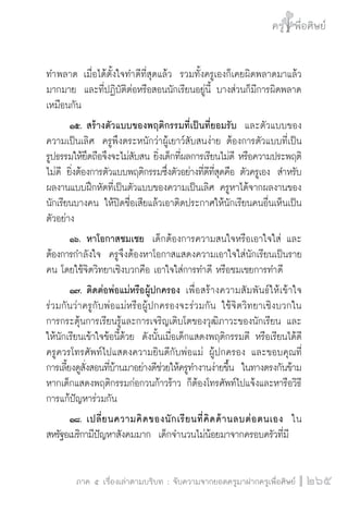 ครู พื่อศิษย์
ภาค ๕ เรื่องเล่าตามบริบท : จับความจากยอดครูมาฝากครูเพื่อศิษย์
 265
ทำพลาด เมื่อได้ตั้งใจทำดีที่สุดแล้ว  รวมทั้งครูเองก็เคยผิดพลาดมาแล้ว
มากมาย  และที่ปฏิบัติต่อหรือสอนนักเรียนอยู่นี้ บางส่วนก็มีการผิดพลาด
เหมือนกัน   
	 ๑๕.		สร้างตัวแบบของพฤติกรรมที่เป็นที่ยอมรับ  และตัวแบบของ
ความเป็นเลิศ  ครูพึงตระหนักว่าผู้เยาว์สับสนง่าย ต้องการตัวแบบที่เป็น
รูปธรรมให้ยึดถือจึงจะไม่สับสน ยิ่งเด็กที่ผลการเรียนไม่ดี หรือความประพฤติ
ไม่ดี ยิ่งต้องการตัวแบบพฤติกรรมซึ่งตัวอย่างที่ดีที่สุดคือ ตัวครูเอง  สำหรับ
ผลงานแบบฝึกหัดที่เป็นตัวแบบของความเป็นเลิศ ครูหาได้จากผลงานของ
นักเรียนบางคน ให้ปิดชื่อเสียแล้วเอาติดประกาศให้นักเรียนคนอื่นเห็นเป็น
ตัวอย่าง
	 ๑๖.		หาโอกาสชมเชย  เด็กต้องการความสนใจหรือเอาใจใส่ และ
ต้องการกำลังใจ  ครูจึงต้องหาโอกาสแสดงความเอาใจใส่นักเรียนเป็นราย
คน โดยใช้จิตวิทยาเชิงบวกคือ เอาใจใส่การทำดี หรือชมเชยการทำดี 
	 ๑๗.		ติดต่อพ่อแม่หรือผู้ปกครอง  เพื่อสร้างความสัมพันธ์ให้เข้าใจ

ร่วมกันว่าครูกับพ่อแม่หรือผู้ปกครองจะร่วมกัน ใช้จิตวิทยาเชิงบวกใน

การกระตุ้นการเรียนรู้และการเจริญเติบโตของวุฒิภาวะของนักเรียน และ
ให้นักเรียนเข้าใจข้อนี้ด้วย  ดังนั้นเมื่อเด็กแสดงพฤติกรรมดี หรือเรียนได้ดี
ครูควรโทรศัพท์ไปแสดงความยินดีกับพ่อแม่ ผู้ปกครอง และขอบคุณที่

การเลี้ยงดูสั่งสอนที่บ้านมาอย่างดีช่วยให้ครูทำงานง่ายขึ้น  ในทางตรงกันข้าม
หากเด็กแสดงพฤติกรรมก่อกวนก้าวร้าว ก็ต้องโทรศัพท์ไปแจ้งและหารือวิธี
การแก้ปัญหาร่วมกัน 
	 ๑๘.		เปลี่ยนความคิดของนักเรียนที่คิดด้านลบต่อตนเอง  ใน
สหรัฐอเมริกามีปัญหาสังคมมาก  เด็กจำนวนไม่น้อยมาจากครอบครัวที่มี
 