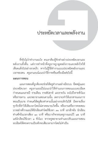 ครู พื่อศิษย์
ภาค ๕ เรื่องเล่าตามบริบท : จับความจากยอดครูมาฝากครูเพื่อศิษย์
 279
ประหยัดเวลาและพลังงาน
	 ที่จริงไม่ว่าทำงานอะไร คนเราต้องรู้จักทำอย่างประหยัดเวลาและ
พลังงานทั้งสิ้น  แต่การทำหน้าที่ครูอาจถูกดูดพลังกายและพลังใจให้
เหือดแห้งไปอย่างรวดเร็ว  หากไม่รู้วิธีทำงานแบบประหยัดพลังงานและ
เวลาของตน  ครูเลาแอนน์แนะนำวิธีการหรือเครื่องมือต่อไปนี้
แผนการสอน
	 แผนการสอนที่ถูกต้องจะช่วยให้ครูทำงานอย่างมีระบบ ยืดหยุ่นและ
ประหยัดเวลา  ครูเลาแอนน์ไม่แนะนำให้ทำแผนการสอนแบบละเอียด 
กำหนดแผนรายปี รายเดือน รายสัปดาห์ และรายวัน ลงไปถึงรายชั่วโมง
หรือรายคาบ และพยายามสอนตามนั้น เพราะจะทำให้เอกสารแผนการ
สอนเป็นนาย กำหนดให้ครูต้องทำตามนั้นอย่างกระดิกไม่ได้  มีหลายเรื่อง
จุกจิกที่ทำให้เสียเวลาโดยไม่คาดหมายเกิดขึ้น หรืองานหรือการทดสอบ
บางอย่างที่วางแผนให้นักเรียนทำโดยใช้เวลา ๓๐ นาที เอาเข้าจริง นักเรียน
ทำเสร็จในเวลาเพียง ๑๐ นาที หรือบางกิจกรรมครูวางแผนไว้ ๑๕ นาที
แต่นักเรียนใช้เวลา ๑ ชั่วโมง  หากครูพยายามทำและปรับแผนการสอน
ละเอียดให้ตรงความเป็นจริงจะเสียเวลามากโดยไม่จำเป็น 
 