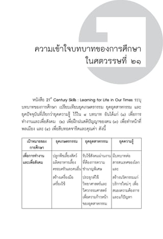 ครู พื่อศิษย์
ภาค ๕ เรื่องเล่าตามบริบท : จับความจากยอดครูมาฝากครูเพื่อศิษย์
 11
ความเข้าใจบทบาทของการศึกษา
ในศตวรรษที่ ๒๑
	 หนังสือ 21st
Century Skills : Learning for Life in Our Times ระบุ
บทบาทของการศึกษา เปรียบเทียบยุคเกษตรกรรม ยุคอุตสาหกรรม และ
ยุคปัจจุบันที่เรียกว่ายุคความรู้ ไว้ใน ๔ บทบาท อันได้แก่ (๑) เพื่อการ
ทำงานและเพื่อสังคม  (๒) เพื่อฝึกฝนสติปัญญาของตน (๓) เพื่อทำหน้าที่
พลเมือง และ (๔) เพื่อสืบทอดจารีตและคุณค่า ดังนี้
เป้าหมายของ
การศึกษา
ยุคเกษตรกรรม
 ยุคอุตสาหกรรม
 ยุคความรู้
เพื่อการทำงาน
และเพื่อสังคม
ปลูกพืชเลี้ยงสัตว์
ผลิตอาหารเลี้ยง
ครอบครัวและคนอื่น
สร้างเครื่องมือ
เครื่องใช้

รับใช้สังคมผ่านงาน
ที่ต้องการความ
ชำนาญพิเศษ
ประยุกต์ใช้
วิทยาศาสตร์และ
วิศวกรรมศาสตร์
เพื่อความก้าวหน้า
ของอุตสาหกรรม
มีบทบาทต่อ
สารสนเทศของโลก
และ
สร้างนวัตกรรมแก่
บริการใหม่ๆ เพื่อ
สนองความต้องการ
และแก้ปัญหา

 