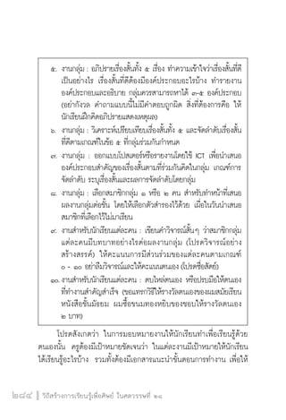 วิถีสร้างการเรียนรู้เพื่อศิษย์ ในศตวรรษที่ ๒๑
284
	 โปรดสังเกตว่า ในการมอบหมายงานให้นักเรียนทำเพื่อเรียนรู้ด้วย
ตนเองนั้น  ครูต้องมีเป้าหมายชัดเจนว่า ในแต่ละงานมีเป้าหมายให้นักเรียน
ได้เรียนรู้อะไรบ้าง  รวมทั้งต้องมีเอกสารแนะนำขั้นตอนการทำงาน เพื่อให้
	 ๕.	งานกลุ่ม : อภิปรายเรื่องสั้นทั้ง ๕ เรื่อง ทำความเข้าใจว่าเรื่องสั้นที่ดี

		 เป็นอย่างไร เรื่องสั้นที่ดีต้องมีองค์ประกอบอะไรบ้าง ทำรายงาน

		 องค์ประกอบและอธิบาย กลุ่มควรสามารถหาได้ ๓-๕ องค์ประกอบ

		 (อย่ากังวล คำถามแบบนี้ไม่มีคำตอบถูกผิด สิ่งที่ต้องการคือ ให้

		 นักเรียนฝึกคิดอภิปรายแสดงเหตุผล)
	 ๖.	 งานกลุ่ม : วิเคราะห์เปรียบเทียบเรื่องสั้นทั้ง ๕ และจัดลำดับเรื่องสั้น

		 ที่ดีตามเกณฑ์ในข้อ ๕ ที่กลุ่มร่วมกันกำหนด
	 ๗.	งานกลุ่ม : ออกแบบโปสเตอร์หรือรายงานโดยใช้ ICT เพื่อนำเสนอ

		 องค์ประกอบสำคัญของเรื่องสั้นตามที่ร่วมกันคิดในกลุ่ม เกณฑ์การ

		 จัดลำดับ ระบุเรื่องสั้นและผลการจัดลำดับโดยกลุ่ม
	 ๘.	งานกลุ่ม : เลือกสมาชิกกลุ่ม ๑ หรือ ๒ คน สำหรับทำหน้าที่เสนอ

		 ผลงานกลุ่มต่อชั้น โดยให้เลือกตัวสำรองไว้ด้วย เผื่อในวันนำเสนอ

		 สมาชิกที่เลือกไว้ไม่มาเรียน
	 ๙.	งานสำหรับนักเรียนแต่ละคน : เขียนคำวิจารณ์สั้นๆ ว่าสมาชิกกลุ่ม

		 แต่ละคนมีบทบาทอย่างไรต่อผลงานกลุ่ม (โปรดวิจารณ์อย่าง

		 สร้างสรรค์) ให้คะแนนการมีส่วนร่วมของแต่ละคนตามเกณฑ์

		 ๐ - ๑๐ อย่าลืมวิจารณ์และให้คะแนนตนเอง(โปรดซื่อสัตย์)
	 ๑๐.	งานสำหรับนักเรียนแต่ละคน : ตบไหล่ตนเอง หรือปรบมือให้ตนเอง

		 ที่ทำงานสำคัญสำเร็จ (ขอแทรกวิธีให้รางวัลตนเองของผมสมัยเรียน

		 หนังสือชั้นมัธยม ผมซื้อขนมทองหยิบของชอบให้รางวัลตนเอง

		 ๒ บาท)
 