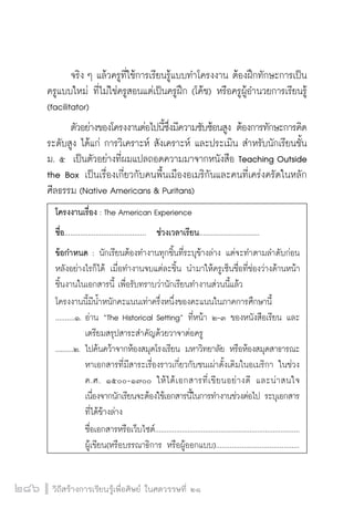 วิถีสร้างการเรียนรู้เพื่อศิษย์ ในศตวรรษที่ ๒๑
286
	 จริง ๆ แล้วครูที่ใช้การเรียนรู้แบบทำโครงงาน ต้องฝึกทักษะการเป็น
ครูแบบใหม่ ที่ไม่ใช่ครูสอนแต่เป็นครูฝึก (โค้ช) หรือครูผู้อำนวยการเรียนรู้
(facilitator)  
	 ตัวอย่างของโครงงานต่อไปนี้ซึ่งมีความซับซ้อนสูง ต้องการทักษะการคิด
ระดับสูง ได้แก่ การวิเคราะห์ สังเคราะห์ และประเมิน สำหรับนักเรียนชั้น
ม. ๕  เป็นตัวอย่างที่ผมแปลถอดความมาจากหนังสือ Teaching Outside
the Box เป็นเรื่องเกี่ยวกับคนพื้นเมืองอเมริกันและคนที่เคร่งครัดในหลัก

ศีลธรรม (Native Americans & Puritans)  
โครงงานเรื่อง : The American Experience
ชื่อ.......................................... ช่วงเวลาเรียน...............................
ข้อกำหนด : นักเรียนต้องทำงานทุกชิ้นที่ระบุข้างล่าง แต่จะทำตามลำดับก่อน
หลังอย่างไรก็ได้ เมื่อทำงานจบแต่ละชิ้น นำมาให้ครูเซ็นชื่อที่ช่องว่างด้านหน้า
ชิ้นงานในเอกสารนี้ เพื่อรับทราบว่านักเรียนทำงานส่วนนี้แล้ว
โครงงานนี้มีน้ำหนักคะแนนเท่าครึ่งหนึ่งของคะแนนในภาคการศึกษานี้
..........๑.	อ่าน “The Historical Setting” ที่หน้า ๒-๓ ของหนังสือเรียน และ

		 เตรียมสรุปสาระสำคัญด้วยวาจาต่อครู
..........๒.	ไปค้นคว้าจากห้องสมุดโรงเรียน มหาวิทยาลัย หรือห้องสมุดสาธารณะ

		 หาเอกสารที่มีสาระเรื่องราวเกี่ยวกับชนเผ่าดั้งเดิมในอเมริกา ในช่วง

		 ค.ศ. ๑๕๐๐-๑๗๐๐ ให้ได้เอกสารที่เขียนอย่างดี และน่าสนใจ

		 เนื่องจากนักเรียนจะต้องใช้เอกสารนี้ในการทำงานช่วงต่อไป ระบุเอกสาร

		 ที่ได้ข้างล่าง
		 ชื่อเอกสารหรือเว็บไซต์...........................................................................

		 ผู้เขียน(หรือบรรณาธิการ หรือผู้ออกแบบ)..........................................

 
