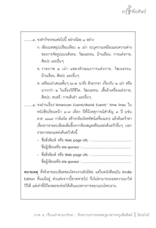 ครู พื่อศิษย์
ภาค ๕ เรื่องเล่าตามบริบท : จับความจากยอดครูมาฝากครูเพื่อศิษย์
 287
..........๓.	จงทำกิจกรรมต่อไปนี้ อย่างน้อย ๑ อย่าง
		 ก.	เขียนบทสรุปเปรียบเทียบ ๒ เผ่า ระบุความเหมือนและความต่าง

			 ของการจัดรูปแบบสังคม, วัฒนธรรม, บ้านเรือน, การแต่งกาย,

			 ศิลปะ และอื่นๆ
		 ข.	วาดภาพ ๒ เผ่า แสดงลักษณะการแต่งกาย, วัฒนธรรม,

			 บ้านเรือน, ศิลปะ และอื่นๆ
		 ค.	เตรียมนำเสนอสั้นๆ (๓-๕ นาที) ด้วยวาจา เกี่ยวกับ ๒ เผ่า หรือ

			 มากกว่า ๒ ในเรื่องวิถีชีวิต, วัฒนธรรม, เสื้อผ้าเครื่องแต่งกาย,

			 ศิลปะ, ดนตรี, การเต้นรำ และอื่นๆ
..........๔.	จงอ่านเรื่อง“American Events/World Events” time lines ใน

		 หนังสือเรียนหน้า ๔-๗ เลือก ปีที่มีเหตุการณ์สำคัญ ๓ ปี (เช่น

		 ค.ศ. ๑๖๐๙ กาลิเลโอ สร้างกล้องโทรทัศน์เครื่องแรก) แล้วค้นคว้าหา

		 เรื่องราวรายละเอียดเพิ่มขึ้นจากห้องสมุดหรือแหล่งค้นคว้าอื่นๆ บอก

		 รายการของแหล่งค้นคว้าดังนี้
		 -	 ชื่อสิ่งพิมพ์ หรือ Web page URL : ...............................................

			 ชื่อผู้เขียนหรือ site sponsor : .........................................................
		 -	 ชื่อสิ่งพิมพ์ หรือ Web page URL : ...............................................

			 ชื่อผู้เขียนหรือ site sponsor : .........................................................
หมายเหตุ ที่จริงรายละเอียดของโครงงานยังมีต่อ แต่ในหนังสือฉบับ Kindle
Edition ที่ผมมีอยู่ ส่วนต่อจากนี้ขาดหายไป จึงไม่สามารถถอดความมาใส่

ไว้ได้ แต่เท่าที่มีก็คงพอจะช่วยให้เห็นแนวทางการออกแบบโครงงาน
 