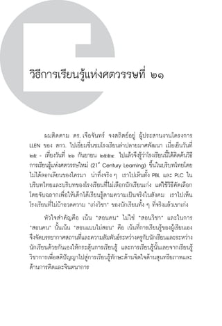 วิถีสร้างการเรียนรู้เพื่อศิษย์ ในศตวรรษที่ ๒๑
292
วิธีการเรียนรู้แห่งศตวรรษที่ ๒๑
	 ผมติดตาม ดร. เจือจันทร์ จงสถิตย์อยู่ ผู้ประสานงานโครงการ
LLEN ของ สกว. ไปเยี่ยมชื่นชมโรงเรียนลำปลายมาศพัฒนา เมื่อเย็นวันที่
๒๕ - เที่ยงวันที่ ๒๖ กันยายน ๒๕๕๔  ไปแล้วจึงรู้ว่าโรงเรียนนี้ได้คิดค้นวิธี
การเรียนรู้แห่งศตวรรษใหม่ (21st
Century Learning) ขึ้นในบริบทไทยโดย
ไม่ได้ลอกเลียนของใครมา  น่าทึ่งจริง ๆ  เราไปเห็นทั้ง PBL และ PLC ใน
บริบทไทยและบริบทของโรงเรียนที่ไม่เลือกนักเรียนเก่ง แต่ใช้วิธีคัดเลือก
โดยจับฉลากเพื่อให้เด็กได้เรียนรู้ตามความเป็นจริงในสังคม  เราไปเห็น
โรงเรียนที่ไม่บ้าอวดความ “เก่งวิชา” ของนักเรียนทั้ง ๆ ที่จริงแล้วเขาเก่ง
	 หัวใจสำคัญคือ เน้น “สอนคน” ไม่ใช่ “สอนวิชา” และในการ
“สอนคน” นั้นเน้น “สอนแบบไม่สอน” คือ เน้นที่การเรียนรู้ของผู้เรียนเอง
จึงจัดบรรยากาศสถานที่และความสัมพันธ์ระหว่างครูกับนักเรียนและระหว่าง
นักเรียนด้วยกันเองให้กระตุ้นการเรียนรู้ และการเรียนรู้นั้นเลยจากเรียนรู้
วิชาการเพื่อสติปัญญาไปสู่การเรียนรู้ทักษะด้านจิตใจด้านสุนทรียภาพและ
ด้านการคิดและจินตนาการ

 