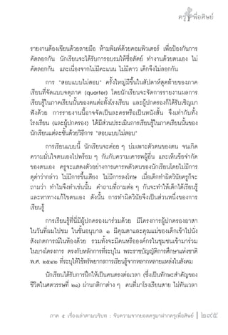 ครู พื่อศิษย์
ภาค ๕ เรื่องเล่าตามบริบท : จับความจากยอดครูมาฝากครูเพื่อศิษย์
 295
รายงานต้องเขียนด้วยลายมือ ห้ามพิมพ์ด้วยคอมพิวเตอร์ เพื่อป้องกันการ
คัดลอกกัน  นักเรียนจะได้รับการอบรมให้ซื่อสัตย์ ทำงานด้วยตนเอง ไม่
คัดลอกกัน  และเนื่องจากไม่มีคะแนน ไม่มีดาว เด็กจึงไม่ลอกกัน
	 การ “สอบแบบไม่สอบ” ครั้งใหญ่มีขึ้นในสัปดาห์สุดท้ายของภาค
เรียนที่จัดแบบจตุภาค (quarter) โดยนักเรียนจะจัดการรายงานผลการ
เรียนรู้ในภาคเรียนนั้นของตนต่อทั้งโรงเรียน และผู้ปกครองก็ได้รับเชิญมา
ฟังด้วย  การรายงานนี้อาจจัดเป็นละครหรือเป็นหนังสั้น  จึงเท่ากับทั้ง
โรงเรียน (และผู้ปกครอง) ได้มีส่วนประเมินการเรียนรู้ในภาคเรียนนั้นของ
นักเรียนแต่ละชั้นด้วยวิธีการ “สอบแบบไม่สอบ”
	 การเรียนแบบนี้ นักเรียนจะค่อย ๆ บ่มเพาะตัวตนของตน จนเกิด
ความมั่นใจตนเองไปพร้อม ๆ กันกับความเคารพผู้อื่น และเห็นข้อจำกัด
ของตนเอง  ครูจะแสดงตัวอย่างการเคารพตัวตนของนักเรียนโดยไม่มีการ
ดุด่าว่ากล่าว ไม่มีการขึ้นเสียง  ไม่มีการลงโทษ  เมื่อเด็กทำผิดวินัยครูก็จะ
ถามว่า ทำไมจึงทำเช่นนั้น  คำถามที่ถามต่อ ๆ กันจะทำให้เด็กได้เรียนรู้
และหาทางแก้ไขตนเอง  ดังนั้น การทำผิดวินัยจึงเป็นส่วนหนึ่งของการ
เรียนรู้
	 การเรียนรู้ที่นี่มีผู้ปกครองมาร่วมด้วย  มีโครงการผู้ปกครองอาสา  
ในวันที่ผมไปชม ในชั้นอนุบาล ๑ มีคุณตาและคุณแม่ของเด็กเข้าไปนั่ง
สังเกตการณ์ในห้องด้วย  รวมทั้งจะมีคนหรือองค์กรในชุมชนเข้ามาร่วม

ในบางโครงการ ตรงกับหลักการที่ระบุใน พระราชบัญญัติการศึกษาแห่งชาติ
พ.ศ. ๒๕๔๒ ที่ระบุให้ใช้ทรัพยากรการเรียนรู้จากหลากหลายแหล่งในสังคม
	 นักเรียนได้รับการฝึกให้เป็นคนตรงต่อเวลา (ซึ่งเป็นทักษะสำคัญของ
ชีวิตในศตวรรษที่ ๒๑) ผ่านกติกาต่าง ๆ  คนที่มาโรงเรียนสาย ไม่ทันเวลา
 