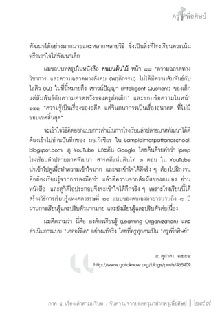 ครู พื่อศิษย์
ภาค ๕ เรื่องเล่าตามบริบท : จับความจากยอดครูมาฝากครูเพื่อศิษย์
 299
พัฒนาได้อย่างมากมายและหลากหลายวิธี ซึ่งเป็นสิ่งที่โรงเรียนควรเน้น
หรือเอาใจใส่พัฒนาเด็ก 
	 ผมชอบบทสรุปในหนังสือ คนบนต้นไม้ หน้า ๘๘ “ความฉลาดทาง
วิชาการ และความฉลาดทางสังคม (พฤติกรรม) ไม่ได้มีความสัมพันธ์กับ
ไอคิว (IQ) ในที่นี้หมายถึง เชาวน์ปัญญา (Intelligent Quotient) ของเด็ก
แต่สัมพันธ์กับความคาดหวังของครูต่อเด็ก” และชอบข้อความในหน้า
๑๔๑ “ความรู้เป็นเรื่องของอดีต แต่จินตนาการเป็นเรื่องอนาคต ที่ไม่มี
ขอบเขตสิ้นสุด”
	 จะเข้าใจวิธีคิดออกแบบการดำเนินการโรงเรียนลำปลายมาศพัฒนาได้ดี
ต้องเข้าไปอ่านบันทึกของ ผอ. วิเชียร ใน Lamplaimatpattanaschool.

blogspot.com  ดู YouTube และค้น Google โดยค้นด้วยคำว่า lpmp
โรงเรียนลำปลายมาศพัฒนา  สารคดีแผ่นดินไท ๓ ตอน ใน YouTube
น่าเข้าไปดูเพื่อทำความเข้าใจมาก และจะเข้าใจได้ดีจริง ๆ ต้องไปฝึกงาน
คือต้องเรียนรู้จากการลงมือทำ แล้วตีความจากสัมผัสของตนเอง อ่าน
หนังสือ  และดูวิดีโอประกอบจึงจะเข้าใจได้ลึกจริง ๆ เพราะโรงเรียนนี้ได้
สร้างวิธีการเรียนรู้แห่งศตวรรษที่ ๒๑ แบบของตนเองมายาวนานถึง ๘ ปี
ผ่านการเรียนรู้และปรับตัวมากมาย และยังเรียนรู้และปรับตัวต่อเนื่อง
	 ผมตีความว่า นี่คือ องค์กรเรียนรู้ (Learning Organization) และ
ดำเนินการแบบ “เคออร์ดิค” อย่างแท้จริง โดยที่ครูทุกคนเป็น “ครูเพื่อศิษย์”

๕ ตุลาคม ๒๕๕๔
http://www.gotoknow.org/blogs/posts/465409

 