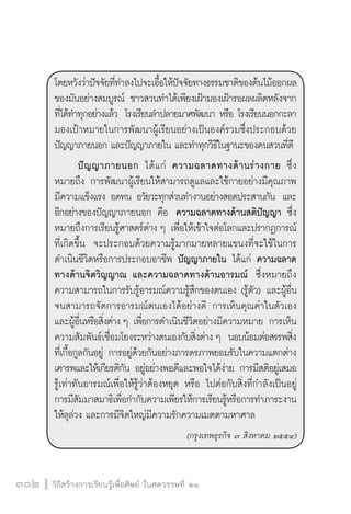วิถีสร้างการเรียนรู้เพื่อศิษย์ ในศตวรรษที่ ๒๑
302
โดยหวังว่าปัจจัยที่ทำลงไปจะเอื้อให้ปัจจัยทางธรรมชาติของต้นไม้ออกผล
ของมันอย่างสมบูรณ์ ชาวสวนทำได้เพียงเฝ้ามองเฝ้ารอผลผลิตหลังจาก
ที่ได้ทำทุกอย่างแล้ว  โรงเรียนลำปลายมาศพัฒนา หรือ โรงเรียนนอกกะลา
มองเป้าหมายในการพัฒนาผู้เรียนอย่างเป็นองค์รวมซึ่งประกอบด้วย
ปัญญาภายนอก และปัญญาภายใน และทำทุกวิธีในฐานะของคนสวนที่ดี
	 ปัญญาภายนอก ได้แก่ ความฉลาดทางด้านร่างกาย ซึ่ง

หมายถึง การพัฒนาผู้เรียนให้สามารถดูแลและใช้กายอย่างมีคุณภาพ
มีความแข็งแรง อดทน อวัยวะทุกส่วนทำงานอย่างสอดประสานกัน  และ
อีกอย่างของปัญญาภายนอก คือ  ความฉลาดทางด้านสติปัญญา ซึ่ง
หมายถึงการเรียนรู้ศาสตร์ต่าง ๆ เพื่อให้เข้าใจต่อโลกและปรากฏการณ์
ที่เกิดขึ้น  จะประกอบด้วยความรู้มากมายหลายแขนงที่จะใช้ในการ
ดำเนินชีวิตหรือการประกอบอาชีพ ปัญญาภายใน ได้แก่ ความฉลาด
ทางด้านจิตวิญญาณ และความฉลาดทางด้านอารมณ์  ซึ่งหมายถึง
ความสามารถในการรับรู้อารมณ์ความรู้สึกของตนเอง (รู้ตัว) และผู้อื่น
จนสามารถจัดการอารมณ์ตนเองได้อย่างดี การเห็นคุณค่าในตัวเอง
และผู้อื่นหรือสิ่งต่าง ๆ เพื่อการดำเนินชีวิตอย่างมีความหมาย การเห็น
ความสัมพันธ์เชื่อมโยงระหว่างตนเองกับสิ่งต่าง ๆ  นอบน้อมต่อสรรพสิ่ง
ที่เกื้อกูลกันอยู่ การอยู่ด้วยกันอย่างภารดรภาพยอมรับในความแตกต่าง
เคารพและให้เกียรติกัน อยู่อย่างพอดีและพอใจได้ง่าย การมีสติอยู่เสมอ

รู้เท่าทันอารมณ์เพื่อให้รู้ว่าต้องหยุด หรือ ไปต่อกับสิ่งที่กำลังเป็นอยู่

การมีสัมมาสมาธิเพื่อกำกับความเพียรให้การเรียนรู้หรือการทำภาระงาน
ให้ลุล่วง และการมีจิตใหญ่มีความรักความเมตตามหาศาล
(กรุงเทพธุรกิจ ๗ สิงหาคม ๒๕๕๔)
 