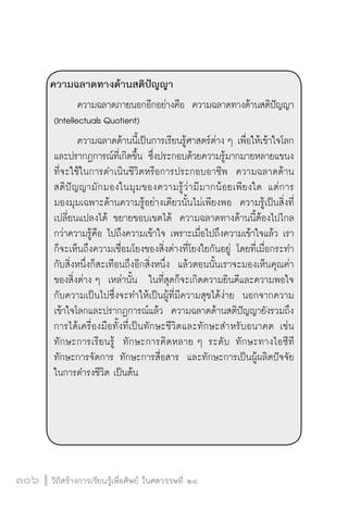 วิถีสร้างการเรียนรู้เพื่อศิษย์ ในศตวรรษที่ ๒๑
306
ความฉลาดทางด้านสติปัญญา 
	 ความฉลาดภายนอกอีกอย่างคือ  ความฉลาดทางด้านสติปัญญา
(Intellectuals Quotient)
	 ความฉลาดด้านนี้เป็นการเรียนรู้ศาสตร์ต่าง ๆ เพื่อให้เข้าใจโลก
และปรากฏการณ์ที่เกิดขึ้น ซึ่งประกอบด้วยความรู้มากมายหลายแขนง

ที่จะใช้ในการดำเนินชีวิตหรือการประกอบอาชีพ  ความฉลาดด้าน

สติปัญญามักมองในมุมของความรู้ว่ามีมากน้อยเพียงใด แต่การ

มองมุมเฉพาะด้านความรู้อย่างเดียวนั้นไม่เพียงพอ  ความรู้เป็นสิ่งที่
เปลี่ยนแปลงได้ ขยายขอบเขตได้  ความฉลาดทางด้านนี้ต้องไปไกล
กว่าความรู้คือ ไปถึงความเข้าใจ เพราะเมื่อไปถึงความเข้าใจแล้ว เรา
ก็จะเห็นถึงความเชื่อมโยงของสิ่งต่างที่โยงใยกันอยู่ โดยที่เมื่อกระทำ
กับสิ่งหนึ่งก็สะเทือนถึงอีกสิ่งหนึ่ง  แล้วตอนนั้นเราจะมองเห็นคุณค่า
ของสิ่งต่าง ๆ  เหล่านั้น ในที่สุดก็จะเกิดความยินดีและความพอใจ
กับความเป็นไปซึ่งจะทำให้เป็นผู้ที่มีความสุขได้ง่าย  นอกจากความ
เข้าใจโลกและปรากฏการณ์แล้ว  ความฉลาดด้านสติปัญญายังรวมถึง
การได้เครื่องมือทั้งที่เป็นทักษะชีวิตและทักษะสำหรับอนาคต เช่น
ทักษะการเรียนรู้  ทักษะการคิดหลาย ๆ ระดับ ทักษะทางไอซีที
ทักษะการจัดการ ทักษะการสื่อสาร  และทักษะการเป็นผู้ผลิตปัจจัย
ในการดำรงชีวิต เป็นต้น 



 