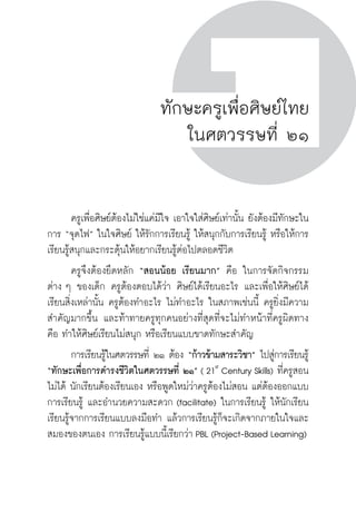 ครู พื่อศิษย์
ภาค ๕ เรื่องเล่าตามบริบท : จับความจากยอดครูมาฝากครูเพื่อศิษย์
 15ภาค ๑ ทักษะเพื่อการดำรงชีวิต ในศตวรรษที่ ๒๑ (21st
Century Skills)
ครู พื่อศิษย์
15
ทักษะครูเพื่อศิษย์ไทย
ในศตวรรษที่ ๒๑
	 ครูเพื่อศิษย์ต้องไม่ใช่แค่มีใจ เอาใจใส่ศิษย์เท่านั้น ยังต้องมีทักษะใน
การ “จุดไฟ” ในใจศิษย์ ให้รักการเรียนรู้ ให้สนุกกับการเรียนรู้ หรือให้การ
เรียนรู้สนุกและกระตุ้นให้อยากเรียนรู้ต่อไปตลอดชีวิต
	 ครูจึงต้องยึดหลัก “สอนน้อย เรียนมาก” คือ ในการจัดกิจกรรม

ต่าง ๆ ของเด็ก ครูต้องตอบได้ว่า ศิษย์ได้เรียนอะไร และเพื่อให้ศิษย์ได้
เรียนสิ่งเหล่านั้น ครูต้องทำอะไร ไม่ทำอะไร ในสภาพเช่นนี้ ครูยิ่งมีความ
สำคัญมากขึ้น และท้าทายครูทุกคนอย่างที่สุดที่จะไม่ทำหน้าที่ครูผิดทาง
คือ ทำให้ศิษย์เรียนไม่สนุก หรือเรียนแบบขาดทักษะสำคัญ
	 การเรียนรู้ในศตวรรษที่ ๒๑ ต้อง “ก้าวข้ามสาระวิชา” ไปสู่การเรียนรู้
“ทักษะเพื่อการดำรงชีวิตในศตวรรษที่ ๒๑” ( 21st
Century Skills) ที่ครูสอน
ไม่ได้ นักเรียนต้องเรียนเอง หรือพูดใหม่ว่าครูต้องไม่สอน แต่ต้องออกแบบ
การเรียนรู้ และอำนวยความสะดวก (facilitate) ในการเรียนรู้ ให้นักเรียน
เรียนรู้จากการเรียนแบบลงมือทำ แล้วการเรียนรู้ก็จะเกิดจากภายในใจและ
สมองของตนเอง การเรียนรู้แบบนี้เรียกว่า PBL (Project-Based Learning)
 