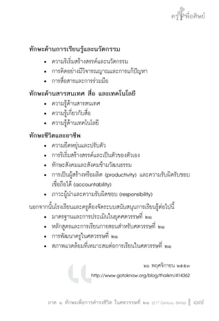 ครู พื่อศิษย์
ภาค ๕ เรื่องเล่าตามบริบท : จับความจากยอดครูมาฝากครูเพื่อศิษย์
 17ภาค ๑ ทักษะเพื่อการดำรงชีวิต ในศตวรรษที่ ๒๑ (21st
Century Skills)
ครู พื่อศิษย์
17
ทักษะด้านการเรียนรู้และนวัตกรรม
	 •	 ความริเริ่มสร้างสรรค์และนวัตกรรม
	 •	 การคิดอย่างมีวิจารณญาณและการแก้ปัญหา
	 •	 การสื่อสารและการร่วมมือ
ทักษะด้านสารสนเทศ สื่อ และเทคโนโลยี
	 •	 ความรู้ด้านสารสนเทศ
	 •	 ความรู้เกี่ยวกับสื่อ
	 •	 ความรู้ด้านเทคโนโลยี
ทักษะชีวิตและอาชีพ
	 •	 ความยืดหยุ่นและปรับตัว
	 •	 การริเริ่มสร้างสรรค์และเป็นตัวของตัวเอง
	 •	 ทักษะสังคมและสังคมข้ามวัฒนธรรม
	 •	 การเป็นผู้สร้างหรือผลิต (productivity) และความรับผิดรับชอบ

		 เชื่อถือได้ (accountability)
	 •	 ภาวะผู้นำและความรับผิดชอบ (responsibility)
นอกจากนั้นโรงเรียนและครูต้องจัดระบบสนับสนุนการเรียนรู้ต่อไปนี้
	 •	 มาตรฐานและการประเมินในยุคศตวรรษที่ ๒๑
	 •	 หลักสูตรและการเรียนการสอนสำหรับศตวรรษที่ ๒๑
	 •	 การพัฒนาครูในศตวรรษที่ ๒๑
	 •	 สภาพแวดล้อมที่เหมาะสมต่อการเรียนในศตวรรษที่ ๒๑

๒๖ พฤศจิกายน ๒๕๕๓
http://www.gotoknow.org/blog/thaikm/414362
 
