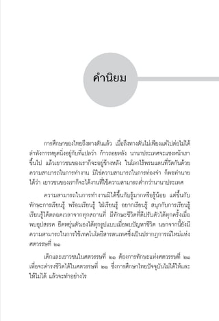 ครู พื่อศิษย์
ภาค ๕ เรื่องเล่าตามบริบท : จับความจากยอดครูมาฝากครูเพื่อศิษย์
 3


คำนิยม




	 การศึกษาของไทยถึงทางตันแล้ว เมื่อถึงทางตันไม่เพียงแต่ไปต่อไม่ได้
ลำพังการหยุดนิ่งอยู่กับที่แปลว่า ก้าวถอยหลัง นานาประเทศจะแซงหน้าเรา
ขึ้นไป แล้วเยาวชนของเราก็จะอยู่ข้างหลัง ในโลกไร้พรมแดนที่วัดกันด้วย
ความสามารถในการทำงาน มิใช่ความสามารถในการท่องจำ ก็พอทำนาย
ได้ว่า เยาวชนของเราก็จะได้งานที่ใช้ความสามารถต่ำกว่านานาประเทศ
	 ความสามารถในการทำงานมิได้ขึ้นกับรู้มากหรือรู้น้อย แต่ขึ้นกับ
ทักษะการเรียนรู้ พร้อมเรียนรู้ ใฝ่เรียนรู้ อยากเรียนรู้ สนุกกับการเรียนรู้
เรียนรู้ได้ตลอดเวลาจากทุกสถานที่ มีทักษะชีวิตที่ดีปรับตัวได้ทุกครั้งเมื่อ
พบอุปสรรค ยืดหยุ่นตัวเองได้ทุกรูปแบบเมื่อพบปัญหาชีวิต นอกจากนี้ยังมี
ความสามารถในการใช้เทคโนโลยีสารสนเทศซึ่งเป็นปรากฏการณ์ใหม่แห่ง
ศตวรรษที่ ๒๑
	 เด็กและเยาวชนในศตวรรษที่ ๒๑ ต้องการทักษะแห่งศตวรรษที่ ๒๑
เพื่อจะดำรงชีวิตได้ในศตวรรษที่ ๒๑ ซึ่งการศึกษาไทยปัจจุบันไม่ได้ให้และ
ให้ไม่ได้ แล้วจะทำอย่างไร
 