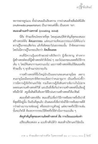 ครู พื่อศิษย์
ภาค ๕ เรื่องเล่าตามบริบท : จับความจากยอดครูมาฝากครูเพื่อศิษย์
 25ภาค ๑ ทักษะเพื่อการดำรงชีวิต ในศตวรรษที่ ๒๑ (21st
Century Skills)
ครู พื่อศิษย์
25
หลากหลายรูปแบบ ทั้งนำเสนอเป็นเรียงความ การนำเสนอด้วยสื่อมัลติมีเดีย
(multimedia presentation) เป็นภาพยนตร์สั้น เป็นละคร ฯลฯ
สมองด้านสร้างสรรค์ (creating mind)
	 นี่คือ ทักษะที่คนไทยขาดที่สุด โดยคุณสมบัติสำคัญที่สุดของสมอง
สร้างสรรค์คือ คิดนอกกรอบ แต่คนเราจะคิดนอกกรอบเก่งได้ต้องเก่ง
ความรู้ในกรอบเสียก่อน แล้วจึงคิดออกไปนอกกรอบนั้น ถ้าคิดนอกกรอบ
โดยไม่มีความรู้ในกรอบเรียกว่า คิดเลื่อนลอย
	 คนที่มีความรู้และทักษะอย่างดีเรียกว่า ผู้เชี่ยวชาญ ต่างจาก

ผู้สร้างสรรค์ตรงที่ผู้สร้างสรรค์ทำสิ่งใหม่ ๆ ออกไปนอกขอบเขตหรือวิธีการ
เดิม ๆ โดยมีจินตนาการแหวกแนวไป และการสร้างสรรค์ต้องใช้สมองหรือ
ทักษะอื่น ๆ ทุกด้านมาประกอบกัน  
	 การสร้างสรรค์ที่ยิ่งใหญ่มักเป็นผลงานของคนอายุน้อย  เพราะ

คนอายุน้อยมีธรรมชาติติดกรอบน้อยกว่าคนอายุมาก เป็นเครื่องบ่งชี้ว่า

การมีความรู้เชิงวิชาและวินัย รวมถึงความรู้เชิงสังเคราะห์มากเกินไปอาจ
ลดทอนความสร้างสรรค์ก็ได้ และเป็นที่เชื่อกันว่าความสร้างสรรค์นั้นเรียนรู้
หรือฝึกได้  ครูเพื่อศิษย์จึงต้องหาวิธีฝึกฝนความสร้างสรรค์ให้แก่ศิษย์ 
	 สมองที่สร้างสรรค์คือ สมองที่ไม่เชื่อว่าวิธีการหรือสภาพซึ่งถือว่าดี
ที่สุดที่มีอยู่นั้น ถือเป็นที่สุดแล้ว เป็นสมองที่เชื่อว่ายังมีวิธีการหรือสภาพที่ดี
กว่าอย่างมากมายซ่อนอยู่ หรือรอปรากฏตัวอยู่ แต่สภาพหรือวิธีการเช่น
นั้นจะเกิดได้ ต้องละจากกรอบวิธีคิดหรือวิธีดำเนินการแบบเดิม ๆ
	 ศัตรูสำคัญที่สุดของความคิดสร้างสรรค์ คือ การเรียนแบบท่องจำ
	 เปรียบเทียบสมอง ๓ แบบข้างต้นได้ว่า สมองด้านวิชาและวินัยเน้น
 