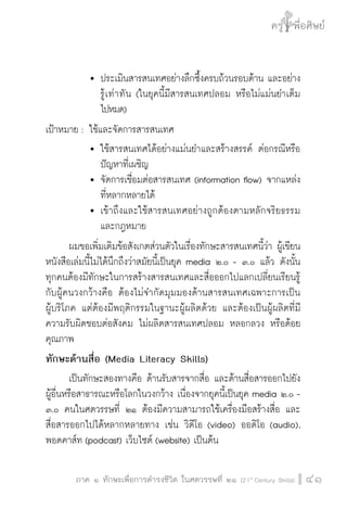 ครู พื่อศิษย์
ภาค ๕ เรื่องเล่าตามบริบท : จับความจากยอดครูมาฝากครูเพื่อศิษย์
 41ภาค ๑ ทักษะเพื่อการดำรงชีวิต ในศตวรรษที่ ๒๑ (21st
Century Skills)
ครู พื่อศิษย์
41
			 	ประเมินสารสนเทศอย่างลึกซึ้งครบถ้วนรอบด้าน และอย่าง

				 รู้เท่าทัน (ในยุคนี้มีสารสนเทศปลอม หรือไม่แม่นยำเต็ม

				 ไปหมด)
เป้าหมาย :	ใช้และจัดการสารสนเทศ
			 	ใช้สารสนเทศได้อย่างแม่นยำและสร้างสรรค์ ต่อกรณีหรือ

				 ปัญหาที่เผชิญ
			 	จัดการเชื่อมต่อสารสนเทศ (information flow) จากแหล่ง

				 ที่หลากหลายได้
			 	เข้าถึงและใช้สารสนเทศอย่างถูกต้องตามหลักจริยธรรม

				 และกฎหมาย
	 ผมขอเพิ่มเติมข้อสังเกตส่วนตัวในเรื่องทักษะสารสนเทศนี้ว่า ผู้เขียน
หนังสือเล่มนี้ไม่ได้นึกถึงว่าสมัยนี้เป็นยุค media ๒.๐ - ๓.๐ แล้ว ดังนั้น

ทุกคนต้องมีทักษะในการสร้างสารสนเทศและสื่อออกไปแลกเปลี่ยนเรียนรู้
กับผู้คนวงกว้างคือ ต้องไม่จำกัดมุมมองด้านสารสนเทศเฉพาะการเป็น

ผู้บริโภค แต่ต้องมีพฤติกรรมในฐานะผู้ผลิตด้วย และต้องเป็นผู้ผลิตที่มี
ความรับผิดชอบต่อสังคม ไม่ผลิตสารสนเทศปลอม หลอกลวง หรือด้อย
คุณภาพ
ทักษะด้านสื่อ (Media Literacy Skills)
	 เป็นทักษะสองทางคือ ด้านรับสารจากสื่อ และด้านสื่อสารออกไปยัง
ผู้อื่นหรือสาธารณะหรือโลกในวงกว้าง เนื่องจากยุคนี้เป็นยุค media ๒.๐ -
๓.๐ คนในศตวรรษที่ ๒๑ ต้องมีความสามารถใช้เครื่องมือสร้างสื่อ และ
สื่อสารออกไปได้หลากหลายทาง เช่น วิดีโอ (video) ออดิโอ (audio),
พอดคาส์ท (podcast) เว็บไซต์ (website) เป็นต้น
 
