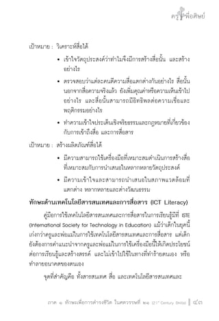 ครู พื่อศิษย์
ภาค ๕ เรื่องเล่าตามบริบท : จับความจากยอดครูมาฝากครูเพื่อศิษย์
 43ภาค ๑ ทักษะเพื่อการดำรงชีวิต ในศตวรรษที่ ๒๑ (21st
Century Skills)
ครู พื่อศิษย์
43
เป้าหมาย :	วิเคราะห์สื่อได้
			 	เข้าใจวัตถุประสงค์ว่าทำไมจึงมีการสร้างสื่อนั้น และสร้าง

				 อย่างไร
  			 	ตรวจสอบว่าแต่ละคนตีความสื่อแตกต่างกันอย่างไร สื่อนั้น

				 นอกจากสื่อความจริงแล้ว ยังเพิ่มคุณค่าหรือความเห็นเข้าไป

				 อย่างไร และสื่อนั้นสามารถมีอิทธิพลต่อความเชื่อและ

				 พฤติกรรมอย่างไร
			 	ทำความเข้าใจประเด็นเชิงจริยธรรมและกฎหมายที่เกี่ยวข้อง

				 กับการเข้าถึงสื่อ และการสื่อสาร
เป้าหมาย :	สร้างผลิตภัณฑ์สื่อได้
			 	มีความสามารถใช้เครื่องมือที่เหมาะสมดำเนินการสร้างสื่อ

				 ที่เหมาะสมกับการนำเสนอในหลากหลายวัตถุประสงค์
			 	มีความเข้าใจและสามารถนำเสนอในสภาพแวดล้อมที่

				 แตกต่าง หลากหลายและต่างวัฒนธรรม
ทักษะด้านเทคโนโลยีสารสนเทศและการสื่อสาร (ICT Literacy)
	 คู่มือการใช้เทคโนโลยีสารสนเทศและการสื่อสารในการเรียนรู้มีที่ ISTE
(International Society for Technology in Education) แม้ว่าเด็กในยุคนี้
เก่งกว่าครูและพ่อแม่ในการใช้เทคโนโลยีสารสนเทศและการสื่อสาร แต่เด็ก
ยังต้องการคำแนะนำจากครูและพ่อแม่ในการใช้เครื่องมือนี้ให้เกิดประโยชน์
ต่อการเรียนรู้และสร้างสรรค์ และไม่เข้าไปใช้ในทางที่ทำร้ายตนเอง หรือ
ทำลายอนาคตของตนเอง
	 จุดที่สำคัญคือ ทั้งสารสนเทศ สื่อ และเทคโนโลยีสารสนเทศและ
 