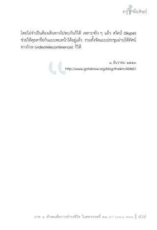 ครู พื่อศิษย์
ภาค ๕ เรื่องเล่าตามบริบท : จับความจากยอดครูมาฝากครูเพื่อศิษย์
 47ภาค ๑ ทักษะเพื่อการดำรงชีวิต ในศตวรรษที่ ๒๑ (21st
Century Skills)
ครู พื่อศิษย์
47
โดยไม่จำเป็นต้องเดินทางไปพบกันก็ได้ เพราะจริง ๆ แล้ว สไคป์ (Skype)
ช่วยให้คุยหารือกันแบบพบหน้าได้อยู่แล้ว รวมทั้งจัดแบบประชุมผ่านวิดีทัศน์
ทางไกล (videoteleconference) ก็ได้   
  

๘ ธันวาคม ๒๕๕๓
http://www.gotoknow.org/blog/thaikm/434601















 