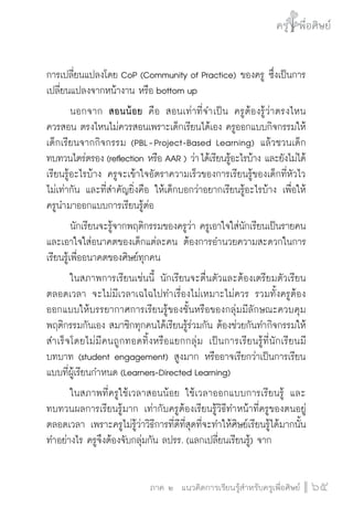 ครู พื่อศิษย์
ภาค ๕ เรื่องเล่าตามบริบท : จับความจากยอดครูมาฝากครูเพื่อศิษย์
 65ภาค ๒ แนวคิดการเรียนรู้สำหรับครูเพื่อศิษย์
ครู พื่อศิษย์
65
การเปลี่ยนแปลงโดย CoP (Community of Practice) ของครู ซึ่งเป็นการ
เปลี่ยนแปลงจากหน้างาน หรือ bottom up 
	 นอกจาก สอนน้อย คือ สอนเท่าที่จำเป็น ครูต้องรู้ว่าตรงไหน

ควรสอน ตรงไหนไม่ควรสอนเพราะเด็กเรียนได้เอง ครูออกแบบกิจกรรมให้
เด็กเรียนจากกิจกรรม (PBL - Project-Based Learning) แล้วชวนเด็ก
ทบทวนไตร่ตรอง (reflection หรือ AAR ) ว่า ได้เรียนรู้อะไรบ้าง และยังไม่ได้
เรียนรู้อะไรบ้าง ครูจะเข้าใจอัตราความเร็วของการเรียนรู้ของเด็กที่หัวไว

ไม่เท่ากัน และที่สำคัญยิ่งคือ ให้เด็กบอกว่าอยากเรียนรู้อะไรบ้าง เพื่อให้
ครูนำมาออกแบบการเรียนรู้ต่อ
	 นักเรียนจะรู้จากพฤติกรรมของครูว่า ครูเอาใจใส่นักเรียนเป็นรายคน 
และเอาใจใส่อนาคตของเด็กแต่ละคน ต้องการอำนวยความสะดวกในการ
เรียนรู้เพื่ออนาคตของศิษย์ทุกคน
	 ในสภาพการเรียนเช่นนี้ นักเรียนจะตื่นตัวและต้องเตรียมตัวเรียน
ตลอดเวลา จะไม่มีเวลาเฉไฉไปทำเรื่องไม่เหมาะไม่ควร รวมทั้งครูต้อง
ออกแบบให้บรรยากาศการเรียนรู้ของชั้นหรือของกลุ่มมีลักษณะควบคุม
พฤติกรรมกันเอง สมาชิกทุกคนได้เรียนรู้ร่วมกัน ต้องช่วยกันทำกิจกรรมให้
สำเร็จโดยไม่มีคนถูกทอดทิ้งหรือแยกกลุ่ม เป็นการเรียนรู้ที่นักเรียนมี
บทบาท (student engagement) สูงมาก หรืออาจเรียกว่าเป็นการเรียน
แบบที่ผู้เรียนกำหนด (Learners-Directed Learning) 
	 ในสภาพที่ครูใช้เวลาสอนน้อย ใช้เวลาออกแบบการเรียนรู้ และ

ทบทวนผลการเรียนรู้มาก เท่ากับครูต้องเรียนรู้วิธีทำหน้าที่ครูของตนอยู่
ตลอดเวลา เพราะครูไม่รู้ว่าวิธีการที่ดีที่สุดที่จะทำให้ศิษย์เรียนรู้ได้มากนั้น
ทำอย่างไร ครูจึงต้องจับกลุ่มกัน ลปรร. (แลกเปลี่ยนเรียนรู้) จาก
 