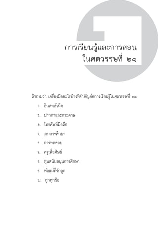 ครู พื่อศิษย์
ภาค ๕ เรื่องเล่าตามบริบท : จับความจากยอดครูมาฝากครูเพื่อศิษย์
 67ภาค ๒ แนวคิดการเรียนรู้สำหรับครูเพื่อศิษย์
ครู พื่อศิษย์
67
การเรียนรู้และการสอน
ในศตวรรษที่ ๒๑
	 ถ้าถามว่า เครื่องมืออะไรบ่้างที่สำคัญต่อการเรียนรู้ในศตวรรษที่ ๒๑
		 ก.  อินเทอร์เน็ต
		 ข.  ปากกาและกระดาษ
		 ค.  โทรศัพท์มือถือ
		 ง.  เกมการศึกษา
		 จ.  การทดสอบ
		 ฉ.  ครูเพื่อศิษย์
		 ช.  ทุนสนับสนุนการศึกษา
		 ซ.  พ่อแม่ที่รักลูก
		 ฌ.  ถูกทุกข้อ


 