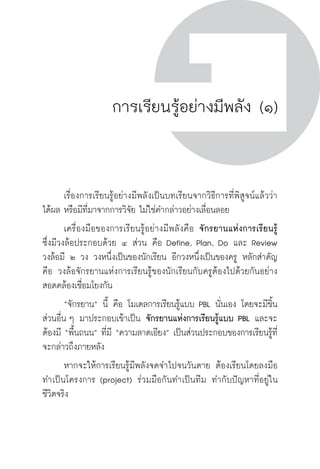 ครู พื่อศิษย์
ภาค ๕ เรื่องเล่าตามบริบท : จับความจากยอดครูมาฝากครูเพื่อศิษย์
 71ภาค ๒ แนวคิดการเรียนรู้สำหรับครูเพื่อศิษย์
ครู พื่อศิษย์
71
การเรียนรู้อย่างมีพลัง (๑)
	 เรื่องการเรียนรู้อย่างมีพลังเป็นบทเรียนจากวิธีการที่พิสูจน์แล้วว่า

ได้ผล หรือมีที่มาจากการวิจัย ไม่ใช่คำกล่าวอย่างเลื่อนลอย  
	 เครื่องมือของการเรียนรู้อย่างมีพลังคือ จักรยานแห่งการเรียนรู้

ซึ่งมีวงล้อประกอบด้วย ๔ ส่วน คือ Define, Plan, Do และ Review  
วงล้อมี ๒ วง วงหนึ่งเป็นของนักเรียน อีกวงหนึ่งเป็นของครู หลักสำคัญ
คือ วงล้อจักรยานแห่งการเรียนรู้ของนักเรียนกับครูต้องไปด้วยกันอย่าง
สอดคล้องเชื่อมโยงกัน
	 “จักรยาน” นี้ คือ โมเดลการเรียนรู้แบบ PBL นั่นเอง โดยจะมีชิ้น
ส่วนอื่น ๆ มาประกอบเข้าเป็น จักรยานแห่งการเรียนรู้แบบ PBL และจะ
ต้องมี “พื้นถนน” ที่มี “ความลาดเอียง” เป็นส่วนประกอบของการเรียนรู้ที่
จะกล่าวถึงภายหลัง
	 หากจะให้การเรียนรู้มีพลังจดจำไปจนวันตาย ต้องเรียนโดยลงมือ
ทำเป็นโครงการ (project) ร่วมมือกันทำเป็นทีม ทำกับปัญหาที่อยู่ใน

ชีวิตจริง  
 