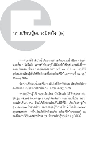 วิถีสร้างการเรียนรู้เพื่อศิษย์ ในศตวรรษที่ ๒๑
76 วิถีสร้างการเรียนรู้เพื่อศิษย์ ในศตวรรษที่ ๒๑
76
การเรียนรู้อย่างมีพลัง (๒)
	 การเรียนรู้ที่กำลังเกิดขึ้นในวงการศึกษาไทยขณะนี้ เป็นการเรียนรู้
แบบตื้น ๆ ไม่มีพลัง เพราะจัดโดยครูที่ไม่ได้เอาใจใส่ศิษย์ และเน้นที่การ
สอนเป็นหลัก ซึ่งยังเป็นการสอนในศตวรรษที่ ๒๐ หรือ ๑๙ ไม่ได้ใช้

รูปแบบการเรียนรู้เพื่อให้เกิดทักษะเพื่อการดำรงชีวิตในศตวรรษที่ ๒๑ (21st
Century Skills)
	 ข้อความข้างบนนั้นผมเชื่อว่า เป็นสิ่งที่เกิดจริงกับนักเรียนไทยไม่ต่ำ
กว่าร้อยละ ๙๐ โดยมีข้อยกเว้นบางโรงเรียน และครูบางคน
	 การจะเรียนรู้ได้ลึกและเชื่อมโยง นักเรียนต้องได้เรียนแบบ PBL
(Project-Based Learning) และครูก็ต้องจัดการเรียนรู้แบบนี้เป็น เพราะ
การเรียนรู้แบบ PBL มีผลให้เกิดการเรียนรู้ในมิติที่ลึก เด็กเกิดแรงจูงใจ
(motivation) ในการเรียน และจดจ่ออยู่กับการเรียนที่เรียกว่า student
engagement  การที่จะเรียนให้เกิดทักษะเพื่อการดำรงชีวิตในศตวรรษที่ ๒๑
นั้นมีผลการวิจัยผลสัมฤทธิ์ของ PBL ต่อการเรียนรู้ของเด็ก สรุปได้ดังนี้

 