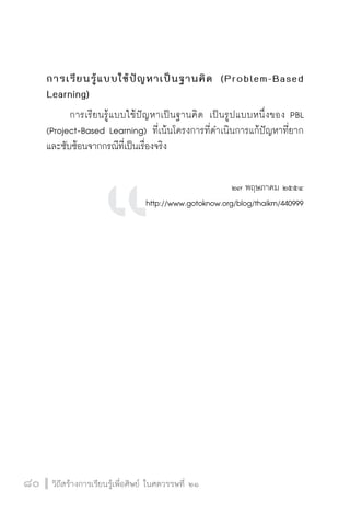 วิถีสร้างการเรียนรู้เพื่อศิษย์ ในศตวรรษที่ ๒๑
80 วิถีสร้างการเรียนรู้เพื่อศิษย์ ในศตวรรษที่ ๒๑
80
การเรียนรู้แบบใช้ปัญหาเป็นฐานคิด (Problem-Based
Learning)
	 การเรียนรู้แบบใช้ปัญหาเป็นฐานคิด เป็นรูปแบบหนึ่งของ PBL
(Project-Based Learning) ที่เน้นโครงการที่ดำเนินการแก้ปัญหาที่ยาก
และซับซ้อนจากกรณีที่เป็นเรื่องจริง

๒๗ พฤษภาคม ๒๕๕๔
http://www.gotoknow.org/blog/thaikm/440999












 