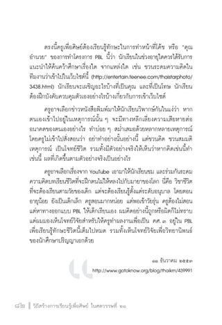 วิถีสร้างการเรียนรู้เพื่อศิษย์ ในศตวรรษที่ ๒๑
82 วิถีสร้างการเรียนรู้เพื่อศิษย์ ในศตวรรษที่ ๒๑
82
	 ตรงนี้ครูเพื่อศิษย์ต้องเรียนรู้ทักษะในการทำหน้าที่โค้ช หรือ “คุณ
อำนวย” ของการทำโครงการ PBL นี้ว่า นักเรียนในช่วงอายุใดควรได้รับการ
แนะนำให้ค้นคว้าศึกษาเรื่องใด จากแหล่งใด เช่น ชวนระดมความคิดใน
ทีมงานว่าเข้าไปในเว็บไซต์นี้ (http://entertain.teenee.com/thaistarphoto/
3438.html) นักเรียนจะเผชิญอะไรบ้างที่เป็นคุณ และที่เป็นโทษ นักเรียน
ต้องฝึกบังคับควบคุมตัวเองอย่างไรบ้างเกี่ยวกับการเข้าเว็บไซต์ 
	 ครูอาจเลือกข่าวหนังสือพิมพ์มาให้นักเรียนวิพากษ์กันในแง่ว่า หาก
ตนเองเข้าไปอยู่ในเหตุการณ์นั้น ๆ จะมีทางหลีกเลี่ยงความเสียหายต่อ
อนาคตของตนเองอย่างไร ทำบ่อย ๆ สม่ำเสมอด้วยหลากหลายเหตุการณ์
โดยครูไม่เข้าไปสั่งสอนว่า อย่าทำอย่างนั้นอย่างนี้ แต่ชวนคิด ชวนสมมติ
เหตุการณ์ เป็นโจทย์ชีวิต รวมทั้งมีตัวอย่างจริงให้เห็นว่าหากคิดเช่นนี้ทำ
เช่นนี้ ผลที่เกิดขึ้นตามตัวอย่างจริงเป็นอย่างไร
	 ครูอาจเลือกเรื่องจาก YouTube เอามาให้นักเรียนชม และร่วมกันระดม
ความคิดบทเรียนชีวิตที่จะฝึกตนไม่ให้หลงไปกับมายาของโลก นี่คือ วิชาชีวิต
ที่จะต้องเรียนตามวัยของเด็ก แต่จะต้องเรียนรู้ตั้งแต่ระดับอนุบาล โดยตอน
อายุน้อย ยังเป็นเด็กเล็ก ครูสอนมากหน่อย แต่พอเข้าวัยรุ่น ครูต้องไม่สอน
แต่หาทางออกแบบ PBL ให้เด็กเรียนเอง ผมคิดอย่างนี้ถูกหรือผิดก็ไม่ทราบ
แต่ผมมองเห็นโจทย์วิจัยสำหรับให้ครูทำผลงานเพื่อเป็น คศ. ๓ อยู่ใน PBL
เพื่อเรียนรู้ทักษะชีวิตนี้เต็มไปหมด รวมทั้งเห็นโจทย์วิจัยเพื่อวิทยานิพนธ์
ของนักศึกษาปริญญาเอกด้วย

๑๑ ธันวาคม ๒๕๕๓
http://www.gotoknow.org/blog/thaikm/439991
 