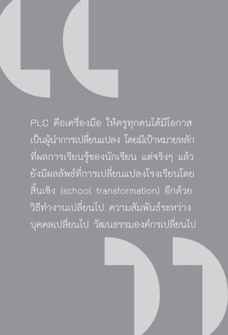 วิถีสร้างการเรียนรู้เพื่อศิษย์ ในศตวรรษที่ ๒๑
84
PLC คือเครื่องมือ ให้ครูทุกคนได้มีโอกาส
เป็นผู้นำการเปลี่ยนแปลง โดยมีเป้าหมายหลัก
ที่ผลการเรียนรู้ของนักเรียน แต่จริงๆ แล้ว
ยังมีผลลัพธ์ที่การเปลี่ยนแปลงโรงเรียนโดย
สิ้นเชิง (school transformation) อีกด้วย
วิธีทำงานเปลี่ยนไป ความสัมพันธ์ระหว่าง
บุคคลเปลี่ยนไป วัฒนธรรมองค์กรเปลี่ยนไป
 