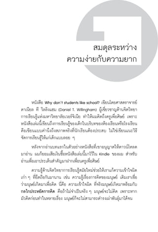 ครู พื่อศิษย์
ภาค ๕ เรื่องเล่าตามบริบท : จับความจากยอดครูมาฝากครูเพื่อศิษย์
 85
สมดุลระหว่าง
ความง่ายกับความยาก
	 หนังสือ Why don’t students like school? เขียนโดยศาสตราจารย์
ดาเนียล ที วิลลิงแฮม (Daniel T. Willingham) ผู้เชี่ยวชาญด้านจิตวิทยา
การเรียนรู้แห่งมหาวิทยาลัยเวอร์จิเนีย ทำให้ผมคิดถึงครูเพื่อศิษย์ เพราะ
หนังสือเล่มนี้เขียนถึงการเรียนรู้ของเด็กในบริบทของห้องเรียนหรือโรงเรียน 
คือเขียนแบบคำนึงถึงสภาพจริงที่นักเรียนต้องประสบ ไม่ใช่เขียนแนะวิธี
จัดการเรียนรู้ให้แก่เด็กแบบลอย ๆ
	 หลังจากอ่านบทแรกในตัวอย่างหนังสือที่เขาอนุญาตให้ดาวน์โหลด

มาอ่าน ผมก็ยอมเสียเงินซื้อหนังสือเล่มนี้มาไว้ใน Kindle ของผม สำหรับ
อ่านเพื่อเอาประเด็นสำคัญมาฝากเพื่อนครูเพื่อศิษย์
	 ความรู้ด้านจิตวิทยาการเรียนรู้สมัยใหม่ช่วยให้เราแก้ความเข้าใจผิด
เก่า ๆ ที่ยึดถือกันมานาน เช่น ความรู้เรื่องการคิดของมนุษย์ เดิมเราเชื่อ
ว่ามนุษย์เกิดมาเพื่อคิด นี่คือ ความเข้าใจผิด ที่จริงมนุษย์เกิดมาพร้อมกับ
กลไกประหยัดการคิด คือถ้าไม่จำเป็นจริง ๆ มนุษย์จะไม่คิด เพราะหาก
มัวคิดก่อนทำในหลายเรื่อง มนุษย์ก็จะไม่สามารถดำรงเผ่าพันธุ์มาได้จน
 