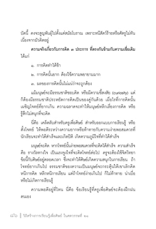วิถีสร้างการเรียนรู้เพื่อศิษย์ ในศตวรรษที่ ๒๑
86 วิถีสร้างการเรียนรู้เพื่อศิษย์ ในศตวรรษที่ ๒๑
86
บัดนี้ คงจะสูญพันธุ์ไปตั้งแต่สมัยโบราณ เพราะหนีสัตว์ร้ายหรือศัตรูไม่ทัน
เนื่องจากมัวคิดอยู่
	 ความจริงเกี่ยวกับการคิด ๓ ประการ ที่ตรงกันข้ามกับความเชื่อเดิม
ได้แก่
	 ๑.	การคิดทำได้ช้า
	 ๒.	การคิดนั้นยาก ต้องใช้ความพยายามมาก
	 ๓.	ผลของการคิดนั้นไม่แน่ว่าจะถูกต้อง 
	 แม้มนุษย์จะมีธรรมชาติชอบคิด หรือมีความขี้สงสัย (curiosity) แต่
ก็ต้องมีธรรมชาติประหยัดการคิดเป็นของคู่กันด้วย เมื่อไรที่การคิดนั้น
เผชิญโจทย์ที่ยากเกิน ความฉลาดจะทำให้มนุษย์หลีกเลี่ยงการคิด หรือ
รู้สึกไม่สนุกที่จะคิด
	 นี่คือ เคล็ดลับสำหรับครูเพื่อศิษย์ สำหรับออกแบบการเรียนรู้ หรือ
ตั้งโจทย์ ให้พอดีระหว่างความยากหรือท้าทายกับความง่ายพอสมควรที่
นักเรียนจะทำได้สำเร็จและเกิดปิติ เกิดความภูมิใจที่ทำได้สำเร็จ
	 มนุษย์จะคิด หากโจทย์นั้นง่ายพอสมควรที่จะคิดได้สำเร็จ ความสำเร็จ
คือ รางวัลทางใจ เป็นแรงจูงใจที่จะคิดโจทย์ต่อไป  ครูจะต้องใช้จิตวิทยา

ข้อนี้กับศิษย์อยู่ตลอดเวลา ซึ่งจะทำให้ศิษย์เกิดความสนุกในการเรียน  ถ้า
โจทย์ยากเกินไป ธรรมชาติของความเป็นมนุษย์จะกระตุ้นให้เขาเลิกคิด
หนีการคิด หลีกหนีการเรียน แต่ถ้าโจทย์ง่ายเกินไป ก็ไม่ท้าทาย น่าเบื่อ
หรือไม่เกิดการเรียนรู้ 
	 ความพอดีอยู่ที่ไหน นี่คือ ข้อเรียนรู้ที่ครูเพื่อศิษย์จะต้องฝึกฝน
ตนเอง 
 