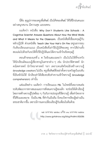 ครู พื่อศิษย์
ภาค ๕ เรื่องเล่าตามบริบท : จับความจากยอดครูมาฝากครูเพื่อศิษย์
 105ภาค ๓ จิตวิทยาการเรียนรู้สำหรับครูเพื่อศิษย์
ครู พื่อศิษย์
105
	 นี่คือ คุณูปการของครูเพื่อศิษย์ เป็นโค้ชของศิษย์ ให้ได้ฝึกฝนตนเอง
อย่างสนุกสนาน มีความสุข และอดทน
	 ผมคิดว่า หนังสือ Why Don’t Students Like Schools : A
Cognitive Scientist Answers Questions About How the Mind Works
and What It Means for the Classroom. เป็นหนังสือที่เชื่อมทฤษฎีกับ
หลักปฏิบัติ ส่วนหนังสือ Teach Like Your Hair’s On Fire (ครูนอกกรอบ
กับห้องเรียนนอกแบบ) เป็นหนังสือที่เล่าวิธีปฏิบัติของครู หากได้อ่านทั้ง
สองเล่มไปด้วยกันจะได้ทั้งวิธีปฏิบัติและได้ความเข้าใจเชิงทฤษฎี  
	 ตอนท้ายของบทที่ ๖ ศ. วิลลิงแฮมเฉลยว่า เป็นไปไม่ได้ที่จะหวัง

ให้นักเรียนคิดแบบผู้เชี่ยวชาญในสาขาต่าง ๆ เช่น นักประวัติศาสตร์ นัก
คณิตศาสตร์ นักวิทยาศาสตร์ ฯลฯ เพราะคนหัดใหม่ยังสร้างความรู้
(knowledge creation) ไม่เป็น ครูเพื่อศิษย์พึงอย่าตั้งความหวังสูงในระดับ
ที่เป็นจริงไม่ได้ นักเรียนทำได้เพียงระดับทำความเข้าใจความรู้ (knowledge
comprehension) เท่านั้น
	 แต่ผมคิดต่าง ผมคิดว่า การเรียนแบบ PBL ในโจทย์ที่เหมาะสมต่อ
ระดับพัฒนาการทางสมองและการสั่งสมความรู้ของเด็ก จะช่วยให้เด็กเรียนรู้
โดยการสร้างความรู้ไปพร้อม ๆ กันกับการประยุกต์ใช้ความรู้ เพื่อทำโครงการ
ที่ได้รับมอบหมาย  ยิ่งเป็น PBL ที่ทำกันเป็นทีม ยิ่งจะเกิดการเรียนรู้อย่างเป็น
ธรรมชาติมากขึ้น เพราะมีการแลกเปลี่ยนเรียนรู้กับเพื่อนในทีมด้วย


๒๕ มกราคม ๒๕๕๔ แก้ไข ๓๑ มกราคม ๒๕๕๔ 
http://www.gotoknow.org/blog/thaikm/426286

 