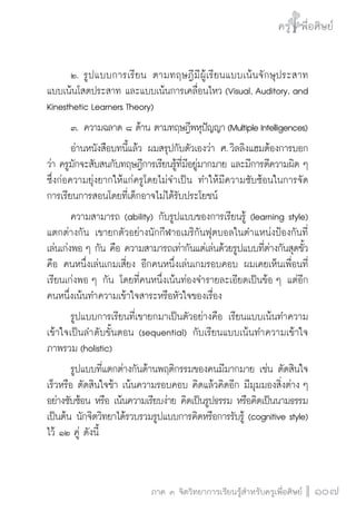 ครู พื่อศิษย์
ภาค ๕ เรื่องเล่าตามบริบท : จับความจากยอดครูมาฝากครูเพื่อศิษย์
 107ภาค ๓ จิตวิทยาการเรียนรู้สำหรับครูเพื่อศิษย์
ครู พื่อศิษย์
107
	 ๒.	รูปแบบการเรียน ตามทฤษฎีมีผู้เรียนแบบเน้นจักษุประสาท
แบบเน้นโสตประสาท และแบบเน้นการเคลื่อนไหว (Visual, Auditory, and
Kinesthetic Learners Theory)
	 ๓.	ความฉลาด ๘ ด้าน ตามทฤษฎีพหุปัญญา(MultipleIntelligences)
	 อ่านหนังสือบทนี้แล้ว ผมสรุปกับตัวเองว่า ศ. วิลลิงแฮมต้องการบอก
ว่า ครูมักจะสับสนกับทฤษฎีการเรียนรู้ที่มีอยู่มากมาย และมีการตีความผิด ๆ
ซึ่งก่อความยุ่งยากให้แก่ครูโดยไม่จำเป็น ทำให้มีความซับซ้อนในการจัด

การเรียนการสอนโดยที่เด็กอาจไม่ได้รับประโยชน์
	 ความสามารถ (ability) กับรูปแบบของการเรียนรู้ (learning style)
แตกต่างกัน เขายกตัวอย่างนักกีฬาอเมริกันฟุตบอลในตำแหน่งป้องกันที่
เล่นเก่งพอ ๆ กัน คือ ความสามารถเท่ากันแต่เล่นด้วยรูปแบบที่ต่างกันสุดขั้ว
คือ คนหนึ่งเล่นเกมเสี่ยง อีกคนหนึ่งเล่นเกมรอบคอบ ผมเคยเห็นเพื่อนที่
เรียนเก่งพอ ๆ กัน โดยที่คนหนึ่งเน้นท่องจำรายละเอียดเป็นข้อ ๆ แต่อีก
คนหนึ่งเน้นทำความเข้าใจสาระหรือหัวใจของเรื่อง
	 รูปแบบการเรียนที่เขายกมาเป็นตัวอย่างคือ เรียนแบบเน้นทำความ
เข้าใจเป็นลำดับขั้นตอน (sequential) กับเรียนแบบเน้นทำความเข้าใจ
ภาพรวม (holistic)
	 รูปแบบที่แตกต่างกันด้านพฤติกรรมของคนมีมากมาย เช่น ตัดสินใจ

เร็วหรือ ตัดสินใจช้า เน้นความรอบคอบ คิดแล้วคิดอีก มีมุมมองสิ่งต่าง ๆ
อย่างซับซ้อน หรือ เน้นความเรียบง่าย คิดเป็นรูปธรรม หรือคิดเป็นนามธรรม
เป็นต้น นักจิตวิทยาได้รวบรวมรูปแบบการคิดหรือการรับรู้ (cognitive style)
ไว้ ๑๒ คู่ ดังนี้
 