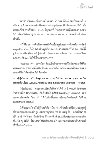 ครู พื่อศิษย์
ภาค ๕ เรื่องเล่าตามบริบท : จับความจากยอดครูมาฝากครูเพื่อศิษย์
 109ภาค ๓ จิตวิทยาการเรียนรู้สำหรับครูเพื่อศิษย์
ครู พื่อศิษย์
109
	 ระหว่างที่ผมแปลข้อความในตารางข้างบน ก็อดนึกไปด้วยมาได้ว่า
จริง ๆ แล้วคนเราควรฝึกคิดหลากหลายรูปแบบ ฝึกคิดทุกแบบที่เป็นขั้ว
ตรงกันข้ามตามข้างบน ผมเองมีบุคคลที่เป็นแบบอย่างให้ผมจดจำเอามา
ใช้ในเรื่องวิธีคิดบางรูปแบบ เช่น แบบมองภาพรวม แบบคิดอย่างซับซ้อน
เป็นต้น
	 หนังสือบอกว่าข้อพึงตระหนักในเรื่องรูปแบบการคิดหรือการรับรู้
cognitive style ก็คือ (๑) เป็นคุณลักษณะประจำตัวตลอดชีวิต (๒) คนที่มี
รูปแบบการคิดหรือการรับรู้ต่างกัน มีกระบวนการคิดและกระบวนการเรียน
แตกต่างกัน (๓) ไม่ใช่เรื่องความสามารถ 
	 ผมเองมองต่าง (อาจผิด) โดยเชื่อว่าเราสามารถฝึกฝนตนเองให้คิด
ตามหลากหลายสไตล์ที่เป็นขั้วตรงกันข้ามได้ และผมหมั่นฝึกตนเองมา
ตลอดชีวิต ได้ผลบ้าง ไม่ได้ผลบ้าง
ทฤษฎีผู้เรียนแบบเน้นจักษุประสาท แบบเน้นโสตประสาท และแบบเน้น
การเคลื่อนไหว (Visual, Auditory, and Kinesthetic Learners Theory)
	 มีข้อสังเกตว่า คนบางคนเรียนได้ดีหากได้เห็นรูป (visual learner)
ในขณะที่บางคนจะเรียนได้ดีต้องได้ฟังเสียง (auditory learner) และ

บางคนต้องเคลื่อนไหว เช่น ได้จับต้องสิ่งของ หรือกระโดดโลดเต้นไปด้วย
(kinesthetic learner)
	 มีเรื่องเล่าเกี่ยวกับผู้เรียนที่ต้องเน้นการเคลื่อนไหวชนิดรุนแรงสุดกู่ 
ที่ตอนเป็นเด็กพ่อแม่กลุ้มใจมากที่ลูกเรียนหนังสือไม่รู้เรื่อง แต่เมื่อพาไป
ปรึกษานักจิตวิทยา นักจิตวิทยาสังเกตเห็นลักษณะพิเศษบางอย่างของเด็ก
ที่นั่งนิ่ง ๆ ไม่ได้ จึงแนะนำให้ไปเรียนบัลเล่ต์ และกลายเป็นนักเต้นบัลเล่ต์
ที่มีชื่อเสียงก้องโลก
 
