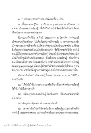 วิถีสร้างการเรียนรู้เพื่อศิษย์ ในศตวรรษที่ ๒๑
112 วิถีสร้างการเรียนรู้เพื่อศิษย์ ในศตวรรษที่ ๒๑
112
	 ๒.	โรงเรียนควรสอนความฉลาดให้ครบทั้ง ๘ ด้าน
	 ๓.	เมื่อสอนความรู้ใหม่ ควรใช้หลาย ๆ ความฉลาด หรือทุกความ
ฉลาด เป็นท่อต่อการเรียนรู้ เพื่อให้นักเรียนได้เลือกใช้สำหรับทำให้การ
เรียนรู้ของตนบรรลุผลอย่างสูงสุด
	 ที่น่าแปลกใจก็คือ ศ. วิลลิงแฮมบอกว่า ศ. โฮวาร์ด การ์ดเนอร์
เจ้าของทฤษฎีพหุปัญญา ไม่เห็นด้วยกับการตีความข้อ ๒ เพราะท่านบอกว่า
เป้าหมายของการศึกษาต้องไม่ใช่เอาตัวบุคคลเป็นเป้าหมายหลัก แต่ต้อง
ยึดถือผลประโยชน์ของสังคมเป็นเป้าหมายหลัก ซึ่งก็ตีความต่อได้ว่า การใช้
ทฤษฎีนี้ในการออกแบบการจัดการเรียนรู้ โดยคำนึงถึงความแตกต่างของเด็ก
เป็นเรื่องที่ครูเพื่อศิษย์ต้องตระหนัก ต้องฝึกฝน และเรียนรู้  ท่านที่อ่าน
หนังสือเล่มนี้อย่างละเอียดจะเห็นว่า การวิจัยด้านจิตวิทยาการเรียนรู้
(learning psychology) ให้ความรู้ที่ตรงกันข้ามกับความเชื่อที่เชื่อตาม ๆ กัน
มามากมาย และช่วยให้ครูจัดการเรียนรู้แก่ศิษย์ได้อย่างมีหลักการมากขึ้น
	 คำแนะนำสำหรับนำความรู้เรื่องความฉลาด ๘ แบบ ไปใช้ใน
ห้องเรียนคือ
	 (๑) ให้นำไปใช้ในการออกแบบหรือเลือกเนื้อหาสำหรับการเรียนรู้  
ไม่ใช่นำไปใช้แยกแยะเด็ก  
	 (๒) เปลี่ยนรูปแบบการเรียนรู้เป็นครั้งคราว เพื่อลดความจำเจน่า
เบื่อหน่าย  
	 (๓) เด็กทุกคนมีคุณค่า แม้บางคนจะเรียนช้า  
	 (๔) อย่าหลงเสียเงินค่าใช้จ่ายกับเรื่องการเรียนรู้รูปแบบการคิดหรือ
การรับรู้ (cognitive styles) และทฤษฎีพหุปัญญา (multiple intelligences)
 