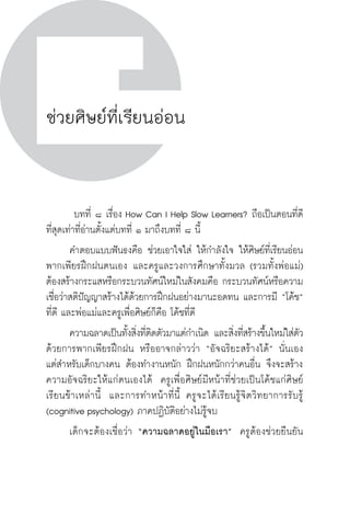 วิถีสร้างการเรียนรู้เพื่อศิษย์ ในศตวรรษที่ ๒๑
114 วิถีสร้างการเรียนรู้เพื่อศิษย์ ในศตวรรษที่ ๒๑
114
ช่วยศิษย์ที่เรียนอ่อน
	 บทที่ ๘ เรื่อง How Can I Help Slow Learners? ถือเป็นตอนที่ดี
ที่สุดเท่าที่อ่านตั้งแต่บทที่ ๑ มาถึงบทที่ ๘ นี้
	 คำตอบแบบฟันธงคือ ช่วยเอาใจใส่ ให้กำลังใจ ให้ศิษย์ที่เรียนอ่อน
พากเพียรฝึกฝนตนเอง และครูและวงการศึกษาทั้งมวล (รวมทั้งพ่อแม่)
ต้องสร้างกระแสหรือกระบวนทัศน์ใหม่ในสังคมคือ กระบวนทัศน์หรือความ
เชื่อว่าสติปัญญาสร้างได้ด้วยการฝึกฝนอย่างมานะอดทน และการมี “โค้ช”
ที่ดี และพ่อแม่และครูเพื่อศิษย์ก็คือ โค้ชที่ดี
	 ความฉลาดเป็นทั้งสิ่งที่ติดตัวมาแต่กำเนิด และสิ่งที่สร้างขึ้นใหม่ใส่ตัว
ด้วยการพากเพียรฝึกฝน หรืออาจกล่าวว่า “อัจฉริยะสร้างได้” นั่นเอง  
แต่สำหรับเด็กบางคน ต้องทำงานหนัก ฝึกฝนหนักกว่าคนอื่น จึงจะสร้าง
ความอัจฉริยะให้แก่ตนเองได้  ครูเพื่อศิษย์มีหน้าที่ช่วยเป็นโค้ชแก่ศิษย์
เรียนช้าเหล่านี้  และการทำหน้าที่นี้ ครูจะได้เรียนรู้จิตวิทยาการรับรู้
(cognitive psychology) ภาคปฏิบัติอย่างไม่รู้จบ
	 เด็กจะต้องเชื่อว่า “ความฉลาดอยู่ในมือเรา”  ครูต้องช่วยยืนยัน

 