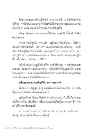 วิถีสร้างการเรียนรู้เพื่อศิษย์ ในศตวรรษที่ ๒๑
116 วิถีสร้างการเรียนรู้เพื่อศิษย์ ในศตวรรษที่ ๒๑
116
	 คือหากความฉลาดทั่วไปมีจำกัด  ความฉลาดอีก ๒ ชนิดก็จะจำกัด
ไปด้วย  การฝึกฝนความฉลาดทั่วไปจะช่วยให้สามารถยกระดับความฉลาด
ด้านถ้อยคำ และความฉลาดด้านคณิตศาสตร์ได้สูงขึ้น
	 หลักฐานที่แสดงว่าความฉลาดทั่วไปของมนุษย์เป็นสิ่งที่สร้างได้คือ
Flynn Effect
	 ปัจจัยสำคัญที่สุดคือ ความเชื่อ  ครูต้องทำให้ศิษย์ทุกคน  ไม่ว่าจะ
เป็นเด็กหัวเร็วหรือหัวช้า เชื่อว่าความฉลาดสร้างได้ด้วยความเพียร  เด็กที่
หัวช้าก็เรียนรู้ได้เท่ากับเด็กหัวไว แต่อาจต้องใช้ความเพียรมากกว่า  และ
หากรู้จักใช้ความเพียรสั่งสมความฉลาด  ในอนาคตก็จะสามารถเรียนรู้สิ่ง
ที่ยากขึ้นได้พอ ๆ กับเพื่อน ๆ ที่หัวไว
	 เคล็ดลับสำหรับครูเพื่อศิษย์คือ การให้คำชม  จงอย่าชมความ
สามารถ ให้ชมความมานะพยายาม  เพื่อทำให้สิ่งที่มีคุณค่าคือ ความ
มานะพยายาม  คือความสำเร็จที่ได้มาจากความบากบั่นเอาชนะอุปสรรค 
จงอย่าชื่นชมความสำเร็จที่ได้มาโดยง่าย
	 จงชื่นชมพรแสวงของศิษย์ให้มากกว่าพรสวรรค์ 
	 นี่คือสิ่งประเสริฐสุด ที่ครูจะพึงให้แก่ศิษย์ที่เรียนอ่อน  เพราะใน
ที่สุดเขาจะไม่ใช่เด็กที่เรียนอ่อนอีกต่อไป
	 ครูต้องสร้างค่านิยมแก่ศิษย์ว่า ความล้มเหลวไม่ว่าในเรื่องใด ๆ รวม
ทั้งเรื่องการเรียน เป็นเส้นทางหรือถนนไปสู่การเรียนรู้และความสำเร็จ หาก
เราไม่ท้อถอยหรือยอมแพ้  
	 ความยากลำบากและความล้มเหลวคือ ธรรมชาติส่วนหนึ่งของการ
เรียนรู้  เป็นส่วนที่มีค่ายิ่งของการเรียนรู้
 