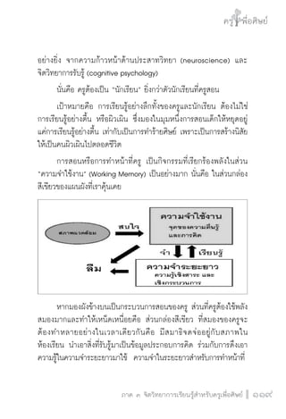 ครู พื่อศิษย์
ภาค ๕ เรื่องเล่าตามบริบท : จับความจากยอดครูมาฝากครูเพื่อศิษย์
 119ภาค ๓ จิตวิทยาการเรียนรู้สำหรับครูเพื่อศิษย์
ครู พื่อศิษย์
119
อย่างยิ่ง จากความก้าวหน้าด้านประสาทวิทยา (neuroscience) และ
จิตวิทยาการรับรู้ (cognitive psychology)
	 นั่นคือ ครูต้องเป็น “นักเรียน” ยิ่งกว่าตัวนักเรียนที่ครูสอน
	 เป้าหมายคือ การเรียนรู้อย่างลึกทั้งของครูและนักเรียน ต้องไม่ใช่
การเรียนรู้อย่างตื้น หรือผิวเผิน ซึ่งมองในมุมหนึ่งการสอนเด็กให้หยุดอยู่
แค่การเรียนรู้อย่างตื้น เท่ากับเป็นการทำร้ายศิษย์ เพราะเป็นการสร้างนิสัย
ให้เป็นคนผิวเผินไปตลอดชีวิต
	 การสอนหรือการทำหน้าที่ครู เป็นกิจกรรมที่เรียกร้องพลังในส่วน
“ความจำใช้งาน” (Working Memory) เป็นอย่างมาก นั่นคือ ในส่วนกล่อง
สีเขียวของแผนผังที่เราคุ้นเคย
	 หากมองผังข้างบนเป็นกระบวนการสอนของครู ส่วนที่ครูต้องใช้พลัง
สมองมากและทำให้เหน็ดเหนื่อยคือ ส่วนกล่องสีเขียว ที่สมองของครูจะ
ต้องทำหลายอย่างในเวลาเดียวกันคือ มีสมาธิจดจ่ออยู่กับสภาพใน
ห้องเรียน นำเอาสิ่งที่รับรู้มาเป็นข้อมูลประกอบการคิด ร่วมกับการดึงเอา
ความรู้ในความจำระยะยาวมาใช้  ความจำในระยะยาวสำหรับการทำหน้าที่
 