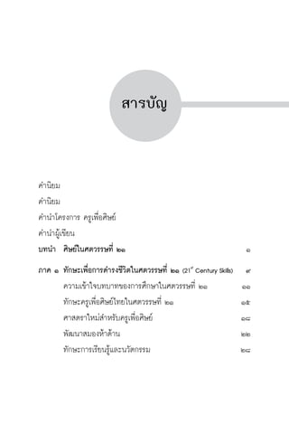 ครู พื่อศิษย์
ภาค ๕ เรื่องเล่าตามบริบท : จับความจากยอดครูมาฝากครูเพื่อศิษย์
 13


สารบัญ




คำนิยม			
คำนิยม			
คำนำโครงการ ครูเพื่อศิษย์	
คำนำผู้เขียน
บทนำ	 ศิษย์ในศตวรรษที่ ๒๑	 ๑
ภาค ๑	ทักษะเพื่อการดำรงชีวิตในศตวรรษที่ ๒๑ (21st
Century Skills)	 ๙
	 ความเข้าใจบทบาทของการศึกษาในศตวรรษที่ ๒๑	 ๑๑
	 ทักษะครูเพื่อศิษย์ไทยในศตวรรษที่ ๒๑	 ๑๕
	 ศาสตราใหม่สำหรับครูเพื่อศิษย์	 ๑๘
	 พัฒนาสมองห้าด้าน	 ๒๒
	 ทักษะการเรียนรู้และนวัตกรรม	 ๒๘
 