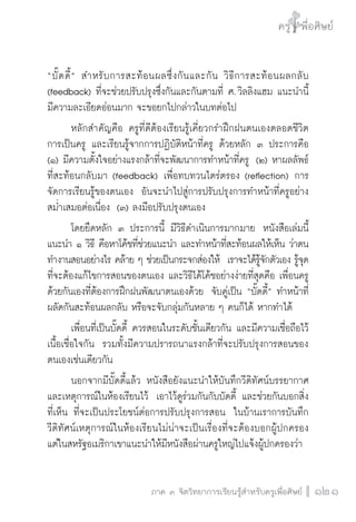 ครู พื่อศิษย์
ภาค ๕ เรื่องเล่าตามบริบท : จับความจากยอดครูมาฝากครูเพื่อศิษย์
 121ภาค ๓ จิตวิทยาการเรียนรู้สำหรับครูเพื่อศิษย์
ครู พื่อศิษย์
121
“บั๊ดดี้” สำหรับการสะท้อนผลซึ่งกันและกัน วิธีการสะท้อนผลกลับ

(feedback) ที่จะช่วยปรับปรุงซึ่งกันและกันตามที่ ศ. วิลลิงแฮม แนะนำนี้
มีความละเอียดอ่อนมาก จะขอยกไปกล่าวในบทต่อไป
	 หลักสำคัญคือ ครูที่ดีต้องเรียนรู้เคี่ยวกรำฝึกฝนตนเองตลอดชีวิต
การเป็นครู และเรียนรู้จากการปฏิบัติหน้าที่ครู ด้วยหลัก ๓ ประการคือ 
(๑) มีความตั้งใจอย่างแรงกล้าที่จะพัฒนาการทำหน้าที่ครู  (๒) หาผลลัพธ์
ที่สะท้อนกลับมา (feedback) เพื่อทบทวนไตร่ตรอง (reflection) การ
จัดการเรียนรู้ของตนเอง  อันจะนำไปสู่การปรับปรุงการทำหน้าที่ครูอย่าง
สม่ำเสมอต่อเนื่อง  (๓) ลงมือปรับปรุงตนเอง
	 โดยยึดหลัก ๓ ประการนี้ มีวิธีดำเนินการมากมาย  หนังสือเล่มนี้
แนะนำ ๑ วิธี คือหาโค้ชที่ช่วยแนะนำ และทำหน้าที่สะท้อนผลให้เห็น ว่าตน
ทำงานสอนอย่างไร คล้าย ๆ ช่วยเป็นกระจกส่องให้  เราจะได้รู้จักตัวเอง รู้จุด
ที่จะต้องแก้ไขการสอนของตนเอง และวิธีได้โค้ชอย่างง่ายที่สุดคือ เพื่อนครู
ด้วยกันเองที่ต้องการฝึกฝนพัฒนาตนเองด้วย  จับคู่เป็น “บั๊ดดี้” ทำหน้าที่
ผลัดกันสะท้อนผลกลับ หรือจะจับกลุ่มกันหลาย ๆ คนก็ได้ หากทำได้
	 เพื่อนที่เป็นบั๊ดดี้ ควรสอนในระดับชั้นเดียวกัน และมีความเชื่อถือไว้
เนื้อเชื่อใจกัน  รวมทั้งมีความปรารถนาแรงกล้าที่จะปรับปรุงการสอนของ
ตนเองเช่นเดียวกัน
	 นอกจากมีบั๊ดดี้แล้ว หนังสือยังแนะนำให้บันทึกวีดิทัศน์บรรยากาศ
และเหตุการณ์ในห้องเรียนไว้  เอาไว้ดูร่วมกันกับบัดดี้ และช่วยกันบอกสิ่ง
ที่เห็น ที่จะเป็นประโยชน์ต่อการปรับปรุงการสอน  ในบ้านเราการบันทึก

วีดิทัศน์เหตุการณ์ในห้องเรียนไม่น่าจะเป็นเรื่องที่จะต้องบอกผู้ปกครอง  
แต่ในสหรัฐอเมริกาเขาแนะนำให้มีหนังสือผ่านครูใหญ่ไปแจ้งผู้ปกครองว่า 
 