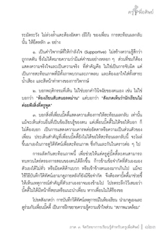ครู พื่อศิษย์
ภาค ๕ เรื่องเล่าตามบริบท : จับความจากยอดครูมาฝากครูเพื่อศิษย์
 123ภาค ๓ จิตวิทยาการเรียนรู้สำหรับครูเพื่อศิษย์
ครู พื่อศิษย์
123
ระมัดระวัง ไม่ล่วงล้ำแตะต้องอัตตา (อีโก้) ของเพื่อน การสะท้อนผลกลับ
นั้น ให้ยึดหลัก ๓ อย่าง
	 ๑.	เป็นคำวิพากษ์ที่ให้กำลังใจ (Supportive) ไม่สร้างความรู้สึกว่า
ถูกกดดัน ซึ่งไม่ได้หมายความว่ามีแต่คำชมอย่างหลอก ๆ  ส่วนที่ชมก็ต้อง
แสดงความจริงใจและเป็นความจริง  ที่สำคัญคือ ไม่ใช่เป็นการจับผิด แต่
เป็นการสะท้อนภาพที่มีทั้งภาพบวกและภาพลบ และต้องเอาใจใส่ทั้งสาระ
น้ำเสียง และสีหน้าท่าทางของการวิพากษ์
	 ๒.	บอกพฤติกรรมที่เห็น ไม่ใช่บอกคำวินิจฉัยของตนเอง เช่น ไม่ใช่
บอกว่า “ห้องเรียนสับสนอลหม่าน” แต่บอกว่า “สังเกตเห็นว่านักเรียนไม่
ค่อยฟังสิ่งที่ครูพูด” 
	 ๓.	บอกสิ่งที่เพื่อนบั๊ดดี้แสดงความต้องการให้สะท้อนผลกลับ เท่านั้น  
แม้จะเห็นส่วนอื่นที่เป็นข้อเรียนรู้ของตน แต่เพื่อนบั๊ดดี้ไม่ได้ขอให้บอก ก็
ไม่ต้องบอก  เป็นการแสดงความเคารพต่ออัตตาหรือความเป็นส่วนตัวของ
เพื่อน  ประเด็นสำคัญที่เพื่อนบั๊ดดี้ยังไม่ได้ขอให้สะท้อนผลกลับนี้ จะโผล่
ขึ้นมาเองในการดูวิดีทัศน์เพื่อสะท้อนภาพ ซึ่งกันและกันในคราวต่อ ๆ ไป
	 การผลัดกันสะท้อนภาพนี้ เพื่อช่วยให้แต่ครูคู่บั๊ดดี้ละคนสามารถ
ทบทวนไตร่ตรองการสอนของตนได้ลึกขึ้น  ก้าวข้ามข้อจำกัดที่ตัวเองมอง
ตัวเองได้ไม่ทั่ว หรือมีอคติด้านบวก หรือเข้าข้างตนเองมากเกินไป  แม้จะ
ใช้วิธีบันทึกวีดิทัศน์เอามาดูภายหลังก็ยังมีข้อจำกัด  จึงต้องหาบั๊ดดี้มาช่วยชี้
ให้เห็นเหตุการณ์สำคัญที่ตัวเราเองอาจมองข้ามไป  โปรดระลึกไว้เสมอว่า

บั๊ดดี้ไม่ได้มีหน้าที่สอนหรือแนะนำเพื่อน หากเพื่อนไม่ได้ร้องขอ
 	 โปรดสังเกตว่า การบันทึกวิดีทัศน์เหตุการณ์ในห้องเรียน นำมาดูเองและ
ดูร่วมกับเพื่อนบั๊ดดี้ เป็นการฝึกขยายความรู้ความเข้าใจส่วน “สภาพแวดล้อม” 
 