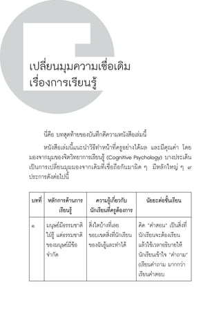 วิถีสร้างการเรียนรู้เพื่อศิษย์ ในศตวรรษที่ ๒๑
126 วิถีสร้างการเรียนรู้เพื่อศิษย์ ในศตวรรษที่ ๒๑
126
เปลี่ยนมุมความเชื่อเดิม
เรื่องการเรียนรู้
	 นี่คือ บทสุดท้ายของบันทึกตีความหนังสือเล่มนี้ 
	 หนังสือเล่มนี้แนะนำวิธีทำหน้าที่ครูอย่างได้ผล และมีคุณค่า โดย
มองจากมุมของจิตวิทยาการเรียนรู้ (Cognitive Psychology) บางประเด็น
เป็นการเปลี่ยนมุมมองจากเดิมที่เชื่อถือกันมาผิด ๆ  มีหลักใหญ่ ๆ ๙
ประการดังต่อไปนี้
บทที่
 หลักการด้านการ
เรียนรู้
ความรู้เกี่ยวกับ
นักเรียนที่ครูต้องการ
นัยยะต่อชั้นเรียน
๑
 มนุษย์มีธรรมชาติ
ใฝ่รู้ แต่ธรรมชาติ
ของมนุษย์มีข้อ
จำกัด
สิ่งใดบ้างที่เลย
ขอบเขตสิ่งที่นักเรียน
ของฉันรู้และทำได้
คิด “คำสอน” เป็นสิ่งที่
นักเรียนจะต้องเรียน
แล้วใช้เวลาอธิบายให้
นักเรียนเข้าใจ “คำถาม”
(เรียนคำถาม มากกว่า
เรียนคำตอบ
 