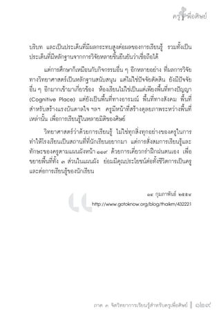 ครู พื่อศิษย์
ภาค ๕ เรื่องเล่าตามบริบท : จับความจากยอดครูมาฝากครูเพื่อศิษย์
 129ภาค ๓ จิตวิทยาการเรียนรู้สำหรับครูเพื่อศิษย์
ครู พื่อศิษย์
129
บริบท และเป็นประเด็นที่มีผลกระทบสูงต่อผลของการเรียนรู้  รวมทั้งเป็น
ประเด็นที่มีหลักฐานจากการวิจัยหลายชิ้นยืนยันว่าเชื่อถือได้ 
	 แต่การศึกษาก็เหมือนกับกิจกรรมอื่น ๆ อีกหลายอย่าง ที่ผลการวิจัย
ทางวิทยาศาสตร์เป็นหลักฐานสนับสนุน แต่ไม่ใช่ปัจจัยตัดสิน ยังมีปัจจัย
อื่น ๆ อีกมากเข้ามาเกี่ยวข้อง  ห้องเรียนไม่ใช่เป็นแต่เพียงพื้นที่ทางปัญญา
(Cognitive Place) แต่ยังเป็นพื้นที่ทางอารมณ์ พื้นที่ทางสังคม พื้นที่
สำหรับสร้างแรงบันดาลใจ ฯลฯ  ครูมีหน้าที่สร้างดุลยภาพระหว่างพื้นที่
เหล่านั้น เพื่อการเรียนรู้ในหลายมิติของศิษย์ 
	 วิทยาศาสตร์ว่าด้วยการเรียนรู้ ไม่ใช่ทุกสิ่งทุกอย่างของครูในการ
ทำให้โรงเรียนเป็นสถานที่ที่นักเรียนอยากมา แต่การสั่งสมการเรียนรู้และ
ทักษะของครูตามแผนผังหน้า ๑๑๙ ด้วยการเคี่ยวกรำฝึกฝนตนเอง เพื่อ
ขยายพื้นที่ทั้ง ๓ ส่วนในแผนผัง  ย่อมมีคุณประโยชน์ต่อทั้งชีวิตการเป็นครู
และต่อการเรียนรู้ของนักเรียน


๑๔ กุมภาพันธ์ ๒๕๕๔ 
http://www.gotoknow.org/blog/thaikm/432221

 