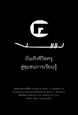 ครู พื่อศิษย์
ภาค ๕ เรื่องเล่าตามบริบท : จับความจากยอดครูมาฝากครูเพื่อศิษย์
 131
๔บันเทิงชีวิตครู
สู่ชุมชนการเรียนรู้

ถอดความจากหนังสือ Learning by Doing : A Handbook for
Professional Learning Communities at Work. 2nd
Ed, 2010
เขียนโดย Richard Du Four, Rebecca Du Four,
Robert Eaker, Thomas Many
 