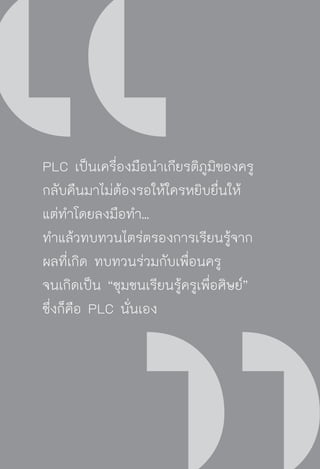 วิถีสร้างการเรียนรู้เพื่อศิษย์ ในศตวรรษที่ ๒๑
132
PLC เป็นเครื่องมือนำเกียรติภูมิของครู
กลับคืนมาไม่ต้องรอให้ใครหยิบยื่นให้
แต่ทำโดยลงมือทำ...
ทำแล้วทบทวนไตร่ตรองการเรียนรู้จาก
ผลที่เกิด ทบทวนร่วมกับเพื่อนครู
จนเกิดเป็น “ชุมชนเรียนรู้ครูเพื่อศิษย์”
ซึ่งก็คือ PLC นั่นเอง
 