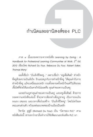 ครู พื่อศิษย์
ภาค ๕ เรื่องเล่าตามบริบท : จับความจากยอดครูมาฝากครูเพื่อศิษย์
 133
กำเนิดและอานิสงส์ของ PLC
	 ภาค ๔ นี้ผมถอดความจากหนังสือ Learning by Doing : A
Handbook for Professional Learning Communities at Work. 2nd
Ed,
2010 เขียนโดย Richard Du Four, Rebecca Du Four, Robert Eaker,
Thomas Many
	 ผมตั้งชื่อว่า “บันเทิงชีวิตครู...” เพราะเชื่อว่า “ครูเพื่อศิษย์” ทำหน้า
ที่ครูด้วยความบันเทิงใจ รักและสนุกกับการทำหน้าที่ครู ให้คุณค่ากับการ
ทำหน้าที่ครู แม้จะเหนื่อยและหนัก รวมทั้งหลายครั้งหนักใจแต่ก็ไม่ท้อถอย
เชื้อไฟที่ช่วยให้แรงบันดาลใจไม่มอดคือ คุณค่าของความเป็นครู 
	 ผมขอร่วมบูชาคุณค่าของความเป็นครู และครูเพื่อศิษย์ ด้วยการ
ถอดความหนังสือเล่มนี้ ที่จะพากเพียรทำเพื่อบูชาครู เป็นการลงเงิน
ลงแรง (สมอง) และเวลาเพื่อร่วมสร้าง “บันเทิงชีวิตครู” โดยไม่หวังผล
ตอบแทนส่วนตัว หวังผลต่ออนาคตของบ้านเมืองเป็นหลัก 
	 ริชาร์ด  ดูฟูร์ (Richard Du Four) เป็น “บิดาของ PLC” ตาม
หนังสือเล่มนี้ เขาบอกว่าเขาเริ่มทำงานวิจัยพัฒนาและส่งเสริม PLC มา

 