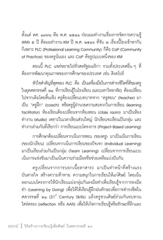 วิถีสร้างการเรียนรู้เพื่อศิษย์ ในศตวรรษที่ ๒๑
134 วิถีสร้างการเรียนรู้เพื่อศิษย์ ในศตวรรษที่ ๒๑
134
ตั้งแต่ คศ. ๑๙๙๘ คือ พ.ศ. ๒๕๔๑ ก่อนผมทำงานเรื่องการจัดการความรู้
(KM) ๕ ปี คือผมทำงาน KM ปี พ.ศ. ๒๕๔๖ ที่จับ ๒ เรื่องนี้โยงเข้าหากัน
ก็เพราะ PLC (Professional Learning Community) ก็คือ CoP (Community
of Practice) ของครูนั่นเอง และ CoP คือรูปแบบหนึ่งของ KM 
	 ตอนนี้ PLC แพร่ขยายไปทั่วสหรัฐอเมริกา รวมทั้งประเทศอื่น ๆ ที่
ต้องการพัฒนาคุณภาพของการศึกษาของประเทศ เช่น สิงคโปร์
	 หัวใจสำคัญที่สุดของ PLC คือ เป็นเครื่องมือในการดำรงชีวิตที่ดีของครู
ในยุคศตวรรษที่ ๒๑ ที่การเรียนรู้ในโรงเรียน (และมหาวิทยาลัย) ต้องเปลี่ยน
ไปจากเดิมโดยสิ้นเชิง ครูต้องเปลี่ยนบทบาทจาก “ครูสอน” (teacher) มา
เป็น “ครูฝึก” (coach) หรือครูผู้อำนวยความสะดวกในการเรียน (learning
facilitator) ห้องเรียนต้องเปลี่ยนจากห้องสอน (class room) มาเป็นห้อง
ทำงาน (studio) เพราะในเวลาเรียนส่วนใหญ่ นักเรียนจะเรียนเป็นกลุ่ม และ
ทำงานร่วมกันที่เรียกว่า การเรียนแบบโครงการ (Project-Based Learning)
	 การศึกษาต้องเปลี่ยนจากเน้นการสอน (ของครู) มาเป็นเน้นการเรียน
(ของนักเรียน) เปลี่ยนจากเน้นการเรียนของปัจเจก (Individual Learning)
มาเป็นเรียนร่วมกันเป็นกลุ่ม (Team Learning) เปลี่ยนจากการเรียนแบบ
เน้นการแข่งขันมาเป็นเน้นความร่วมมือหรือช่วยเหลือแบ่งปันกัน
	 ครูเปลี่ยนจากการบอกเนื้อหาสาระ มาเป็นทำหน้าที่สร้างแรง
บันดาลใจ สร้างความท้าทาย ความสนุกในการเรียนให้แก่ศิษย์ โดยเน้น
ออกแบบโครงการให้นักเรียนแบ่งกลุ่มกันลงมือทำเพื่อเรียนรู้จากการลงมือ
ทำ (Learning by Doing) เพื่อให้ได้เรียนรู้ฝึกฝนทักษะเพื่อการดำรงชีพใน
ศตวรรษที่ ๒๑ (21st
Century Skills) แล้วครูชวนศิษย์ร่วมกันทบทวน
ไตร่ตรอง (reflection หรือ AAR) เพื่อให้เกิดการเรียนรู้หรือทักษะที่ลึกและ
 