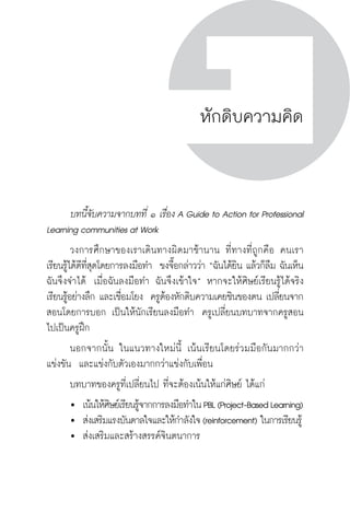 ครู พื่อศิษย์
ภาค ๕ เรื่องเล่าตามบริบท : จับความจากยอดครูมาฝากครูเพื่อศิษย์
 137ภาค ๔ บันเทิงชีวิตครูสู่ชุมชนการเรียนรู้
ครู พื่อศิษย์
137
ครู พื่อศิษย์
หักดิบความคิด
	 บทนี้จับความจากบทที่ ๑ เรื่อง A Guide to Action for Professional
Learning communities at Work 
	 วงการศึกษาของเราเดินทางผิดมาช้านาน ที่ทางที่ถูกคือ คนเรา
เรียนรู้ได้ดีที่สุดโดยการลงมือทำ  ขงจื๊อกล่าวว่า “ฉันได้ยิน แล้วก็ลืม ฉันเห็น
ฉันจึงจำได้  เมื่อฉันลงมือทำ ฉันจึงเข้าใจ” หากจะให้ศิษย์เรียนรู้ได้จริง
เรียนรู้อย่างลึก และเชื่อมโยง  ครูต้องหักดิบความเคยชินของตน เปลี่ยนจาก
สอนโดยการบอก เป็นให้นักเรียนลงมือทำ  ครูเปลี่ยนบทบาทจากครูสอน
ไปเป็นครูฝึก  
	 นอกจากนั้น ในแนวทางใหม่นี้ เน้นเรียนโดยร่วมมือกันมากกว่า

แข่งขัน  และแข่งกับตัวเองมากกว่าแข่งกับเพื่อน
	 บทบาทของครูที่เปลี่ยนไป ที่จะต้องเน้นให้แก่ศิษย์ ได้แก่
	 	 เน้นให้ศิษย์เรียนรู้จากการลงมือทำในPBL(Project-BasedLearning)
	 	 ส่งเสริมแรงบันดาลใจและให้กำลังใจ(reinforcement) ในการเรียนรู้
	 	 ส่งเสริมและสร้างสรรค์จินตนาการ
 
