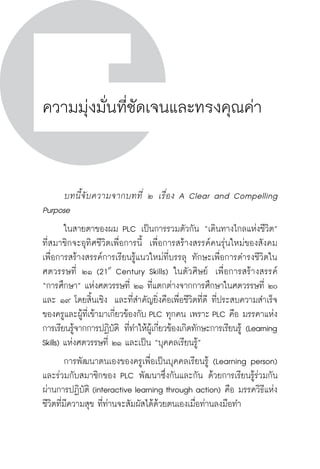 วิถีสร้างการเรียนรู้เพื่อศิษย์ ในศตวรรษที่ ๒๑
142 วิถีสร้างการเรียนรู้เพื่อศิษย์ ในศตวรรษที่ ๒๑
142
ความมุ่งมั่นที่ชัดเจนและทรงคุณค่า
	 บทนี้จับความจากบทที่ ๒ เรื่อง A Clear and Compelling
Purpose
	 ในสายตาของผม PLC เป็นการรวมตัวกัน “เดินทางไกลแห่งชีวิต” 
ที่สมาชิกจะอุทิศชีวิตเพื่อการนี้  เพื่อการสร้างสรรค์คนรุ่นใหม่ของสังคม  
เพื่อการสร้างสรรค์การเรียนรู้แนวใหม่ที่บรรลุ ทักษะเพื่อการดำรงชีวิตใน
ศตวรรษที่ ๒๑ (21st
Century Skills) ในตัวศิษย์  เพื่อการสร้างสรรค์

“การศึกษา” แห่งศตวรรษที่ ๒๑ ที่แตกต่างจากการศึกษาในศตวรรษที่ ๒๐
และ ๑๙ โดยสิ้นเชิง  และที่สำคัญยิ่งคือเพื่อชีวิตที่ดี ที่ประสบความสำเร็จ
ของครูและผู้ที่เข้ามาเกี่ยวข้องกับ PLC ทุกคน เพราะ PLC คือ มรรคาแห่ง
การเรียนรู้จากการปฏิบัติ ที่ทำให้ผู้เกี่ยวข้องเกิดทักษะการเรียนรู้ (Learning
Skills) แห่งศตวรรษที่ ๒๑ และเป็น “บุคคลเรียนรู้” 
	 การพัฒนาตนเองของครูเพื่อเป็นบุคคลเรียนรู้ (Learning person)  
และร่วมกับสมาชิกของ PLC พัฒนาซึ่งกันและกัน ด้วยการเรียนรู้ร่วมกัน
ผ่านการปฏิบัติ (interactive learning through action) คือ มรรควิธีแห่ง
ชีวิตที่มีความสุข ที่ท่านจะสัมผัสได้ด้วยตนเองเมื่อท่านลงมือทำ
 